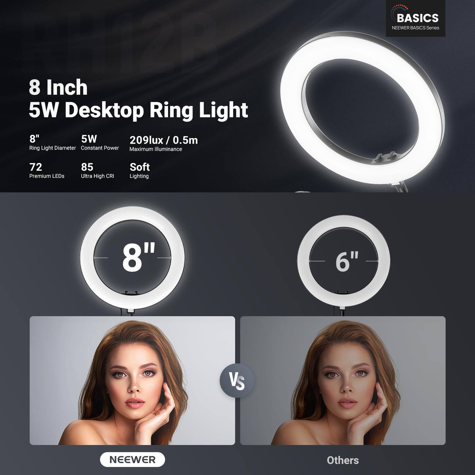 N12P 8 Inch 5W Desktop Ring Light  
8" 5W 209lux / 0.5m  
Ring Light Diameter: 8"  
Constant Power  
Maximum Illuminance: 209lux / 0.5m  
72 Premium LEDs  
85 Ultra High CRI  
Soft Lighting  
BASICS NEWEWER BASICS Series  
8" vs 6"  
NEEWER vs Others