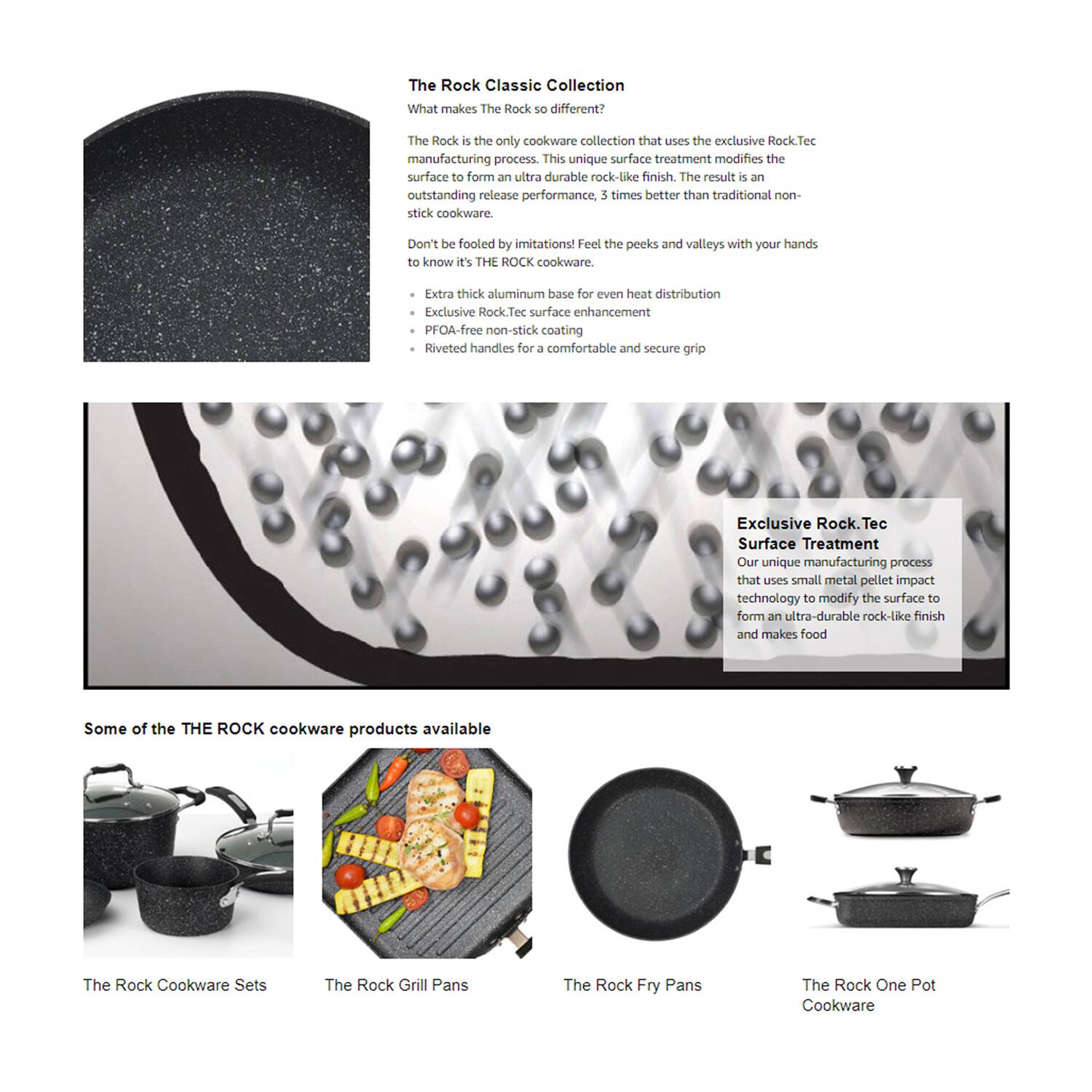 **The Rock Classic Collection**

**What makes The Rock so different?**

The Rock is the only cookware collection that uses the exclusive Rock.Tec manufacturing process. This unique surface treatment modifies the surface to form an ultra-durable rock-like finish. The result is an outstanding release performance, 3 times better than traditional non-stick cookware.

Don't be fooled by imitations! Feel the peaks and valleys with your hands to know it's THE ROCK cookware.

- Extra thick aluminum base for even heat distribution
- Exclusive Rock.Tec surface enhancement
- PFOA-free non-stick coating
- Riveted handles for a comfortable and secure grip

**Exclusive Rock.Tec Surface Treatment**

Our unique manufacturing process that uses small metal pellet impact technology to modify the surface to form an ultra-durable rock-like finish and makes food

**Some of the THE ROCK cookware products available**

- The Rock Cookware Sets
- The Rock Grill Pans
- The Rock Fry Pans
- The Rock One Pot Cookware