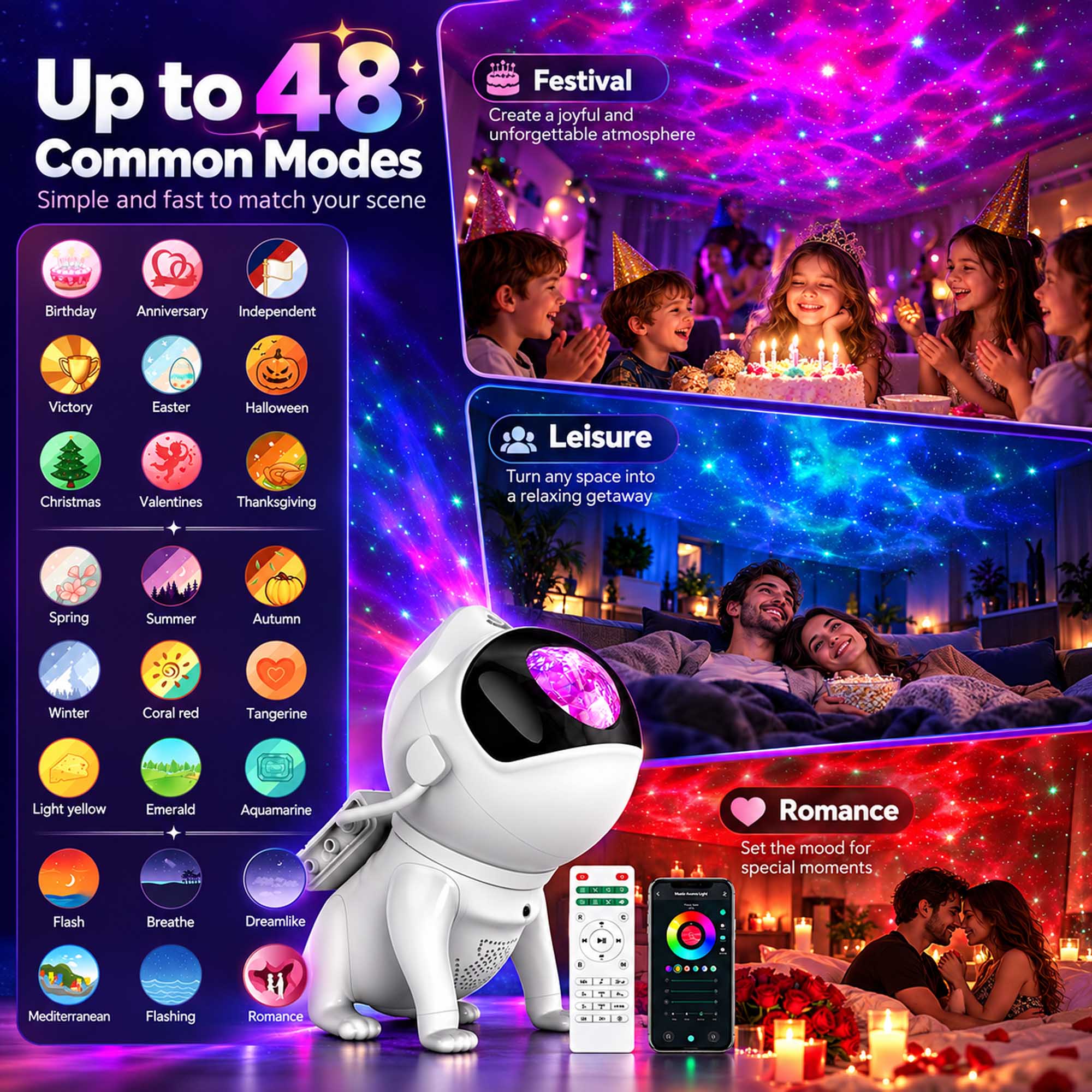 Up to 48 Common Modes  
Simple and fast to match your scene

Festival  
Create a joyful and unforgettable atmosphere

Birthday  
Anniversary  
Independent  
Victory  
Easter  
Halloween  
Christmas  
Valentines  
Thanksgiving

Leisure  
Turn any space into a relaxing getaway

Spring  
Summer  
Autumn  
Winter  
Coral red  
Tangerine  
Light yellow  
Emerald  
Aquamarine

Romance  
Set the mood for special moments

Flash  
Breathe  
Dreamlike  
C  
H  
I  
&  
2

Mediterranean  
Flashing  
Romance
