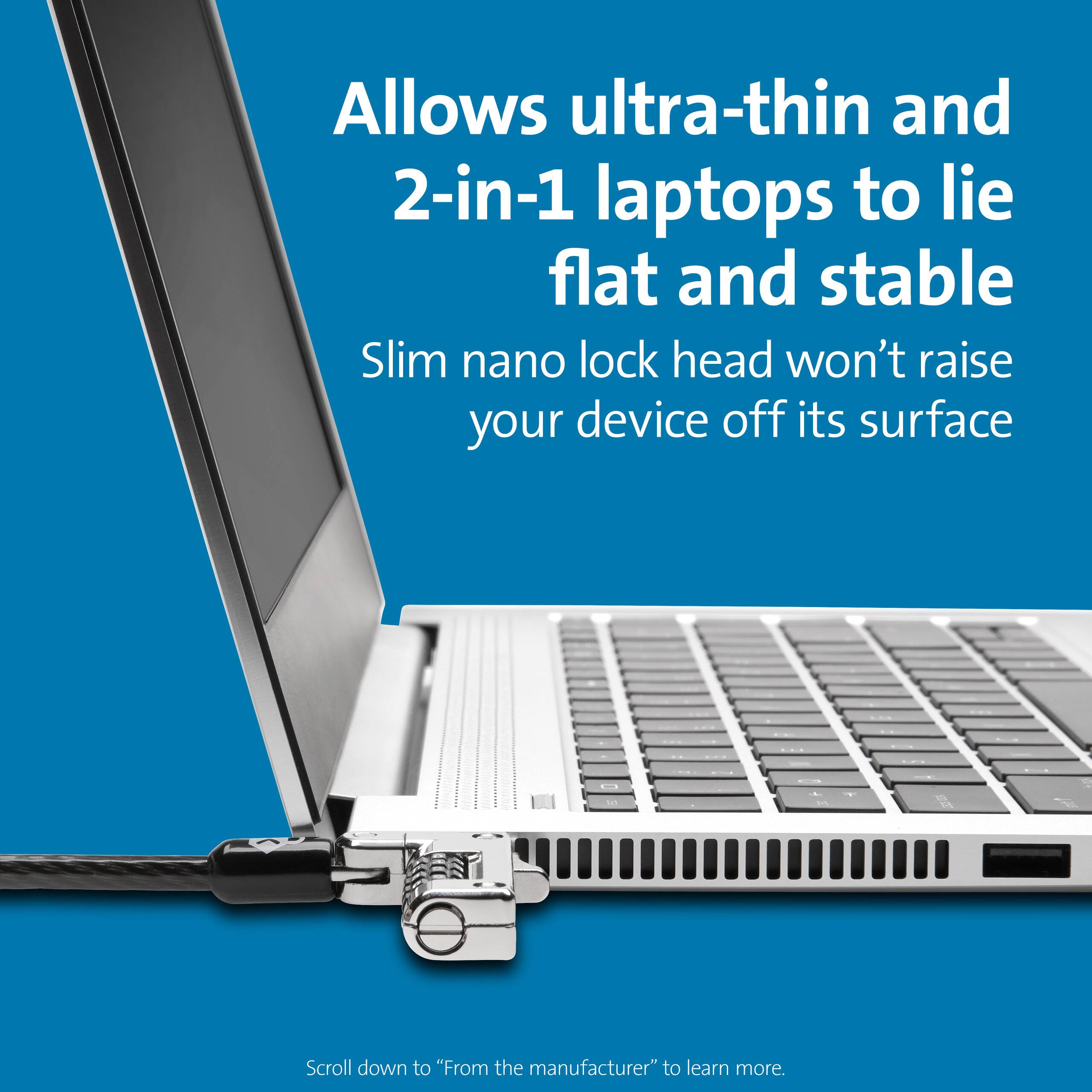 Allows ultra-thin and 2-in-1 laptops to lie flat and stable. Slim nano lock head won't raise your device off its surface. Scroll down to "From the manufacturer" to learn more.