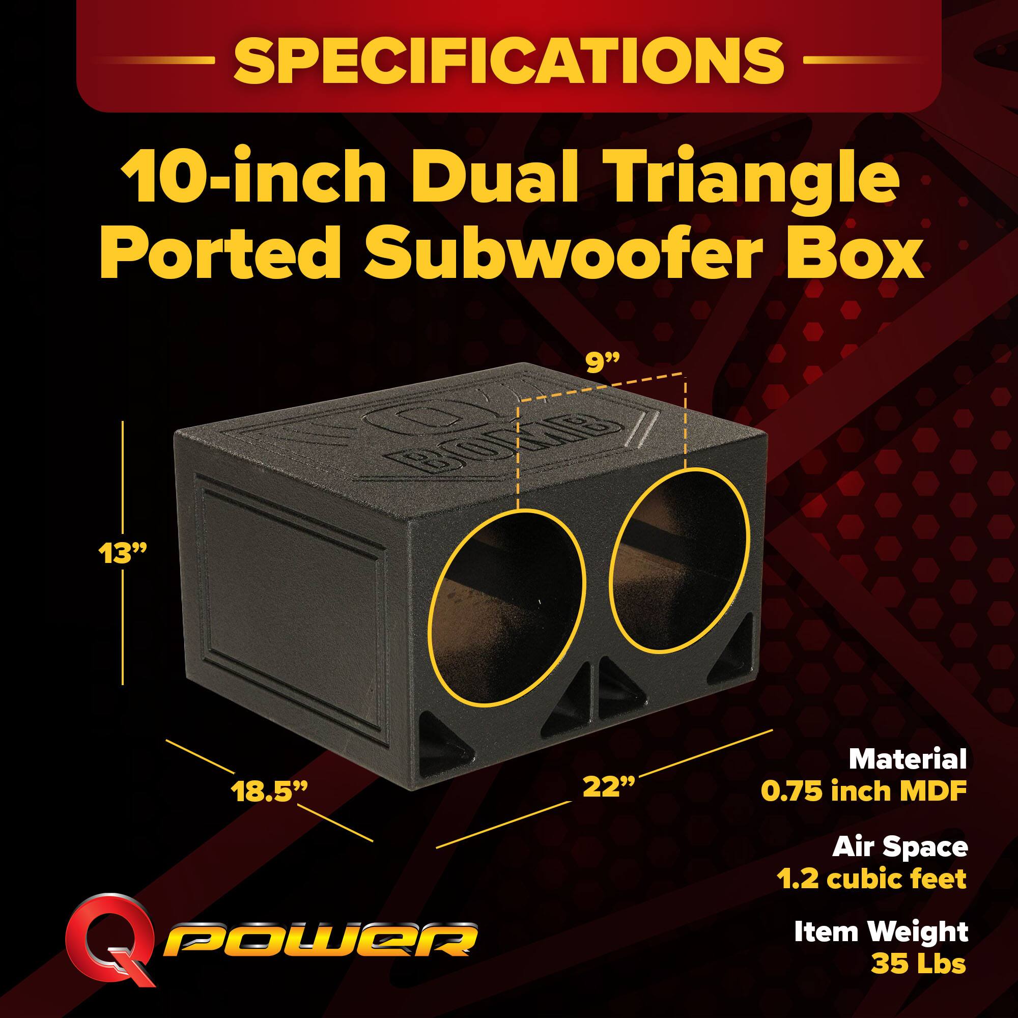 SPECIFICATIONS  
10-inch Dual Triangle Ported Subwoofer Box  
Dimensions: 13" x 9" x 18.5" x 22"  
Material: 0.75 inch MDF  
Air Space: 1.2 cubic feet  
Item Weight: 35 Lbs