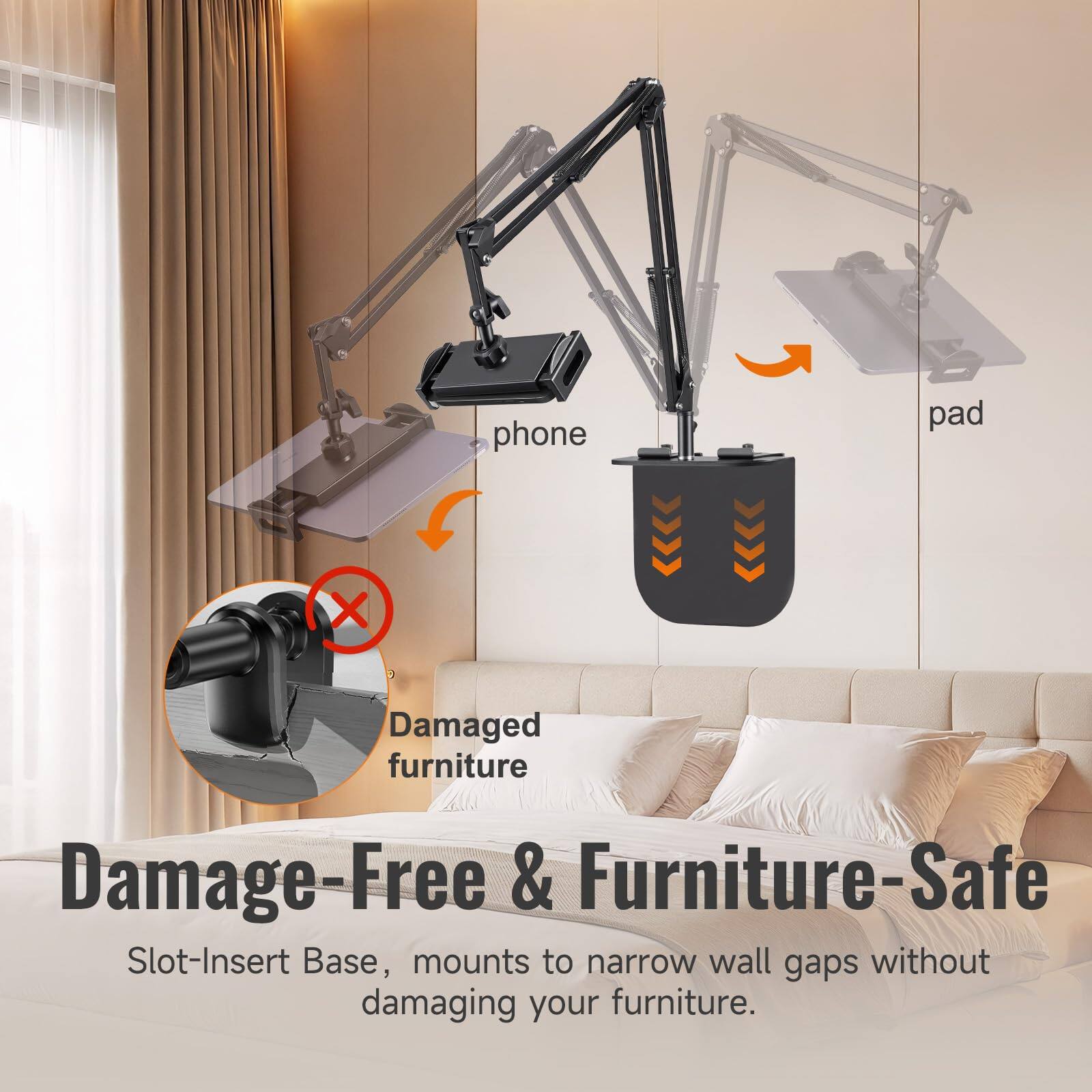 phone pad X  
Damaged furniture  
Damage-Free & Furniture-Safe  
Slot-Insert Base, mounts to narrow wall gaps without damaging your furniture.