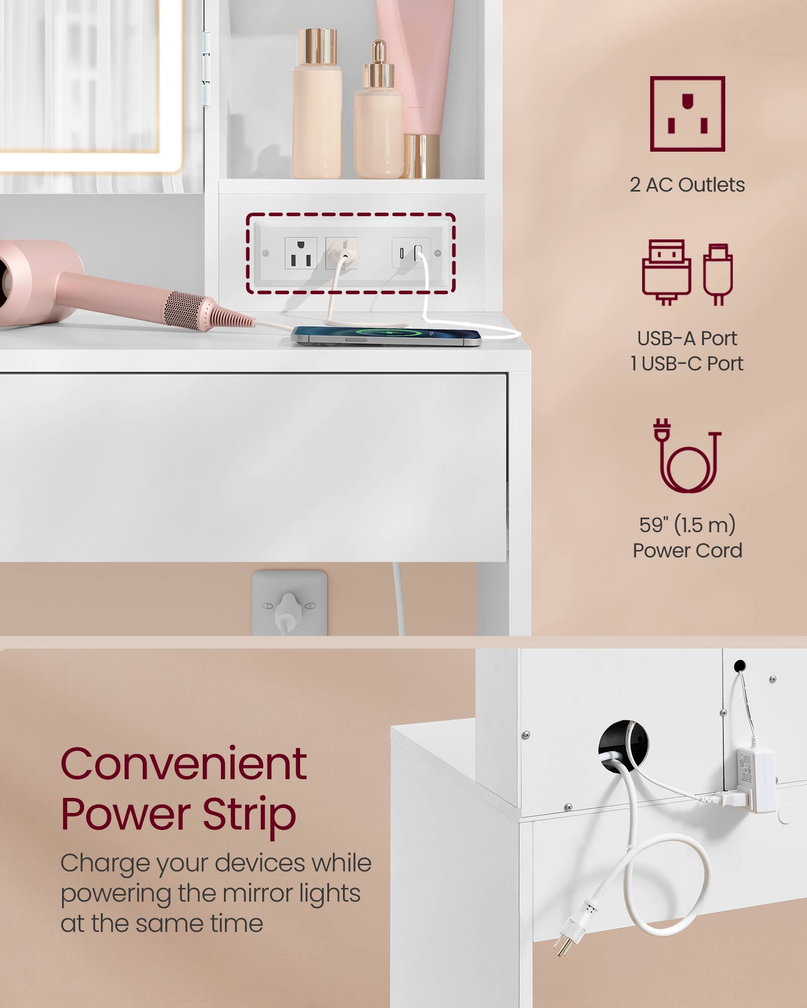 2 AC Outlets  
USB-A Port  
1 USB-C Port  
59" (1.5 m) Power Cord  

Convenient Power Strip  
Charge your devices while powering the mirror lights at the same time