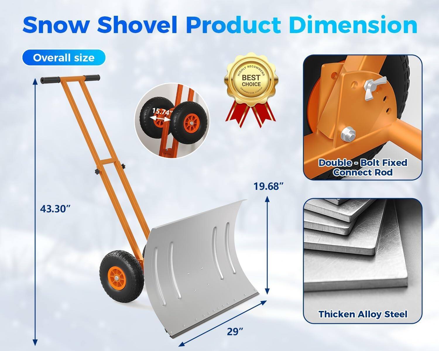Snow Shovel Product Dimension

Overall size
- 43.30"
- 19.68"
- 29"
- 15.74"

Double - Bolt Fixed Connect Rod

Thicken Alloy Steel

BEST CHOICE