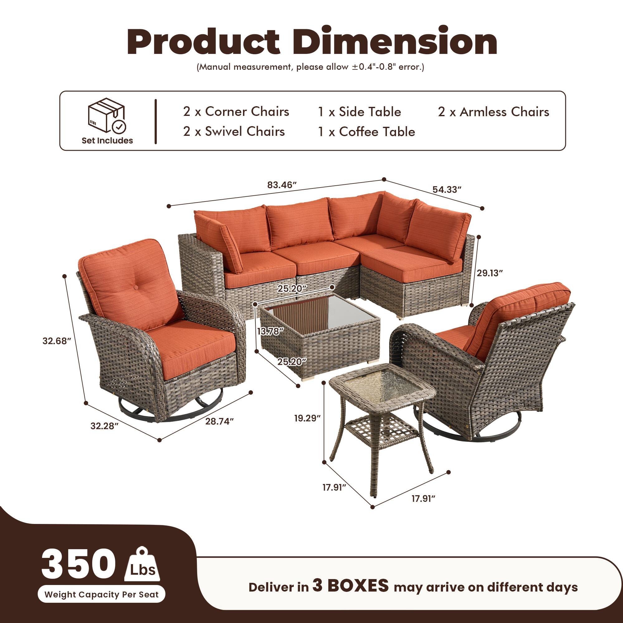 Product Dimension  
(Manual measurement, please allow ±0.4"-0.8" error.)

Set Includes  
2 x Corner Chairs  
2 x Swivel Chairs  
1 x Side Table  
1 x Coffee Table  
2 x Armless Chairs  

Dimensions:  
- 83.46"  
- 54.33"  
- 29.13"  
- 25.20"  
- 32.68"  
- 3.78"  
- 25.20"  
- 32.28"  
- 28.74"  
- 19.29"  
- 17.91"  
- 17.91"  

Weight Capacity Per Seat: 350 Lbs  

Deliver in 3 BOXES may arrive on different days