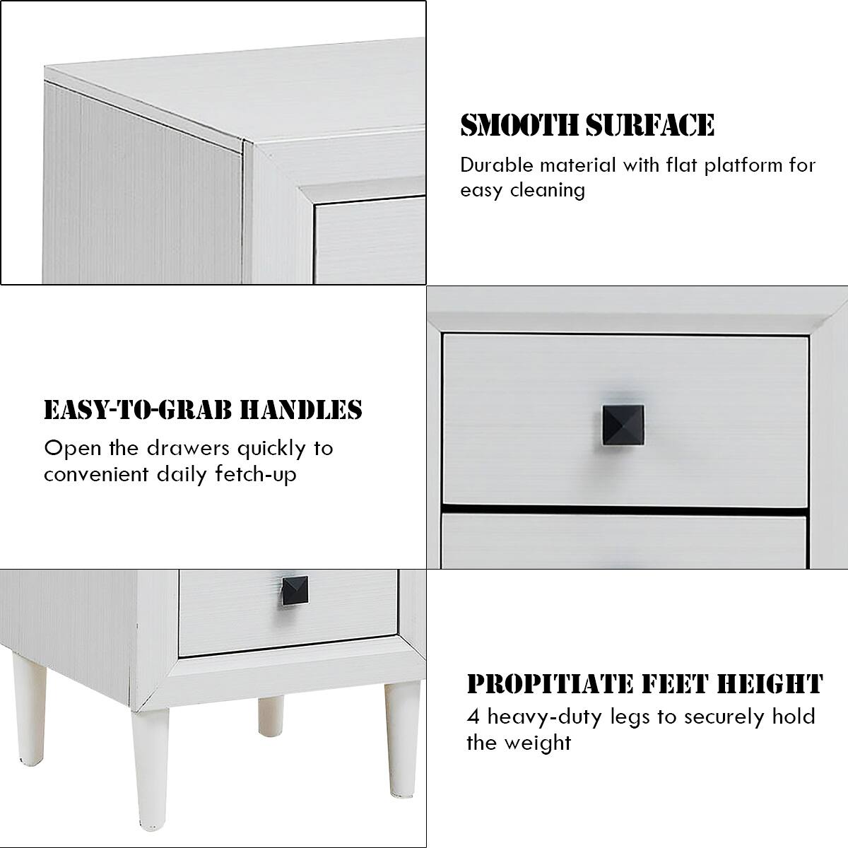 SMOOTH SURFACE: Durable material with flat platform for easy cleaning.
EASY-TO-GRAB HANDLES: Open the drawers quickly to convenient daily fetch-up.
PROPITIATE FEET HEIGHT: 4 heavy-duty legs to securely hold the weight.