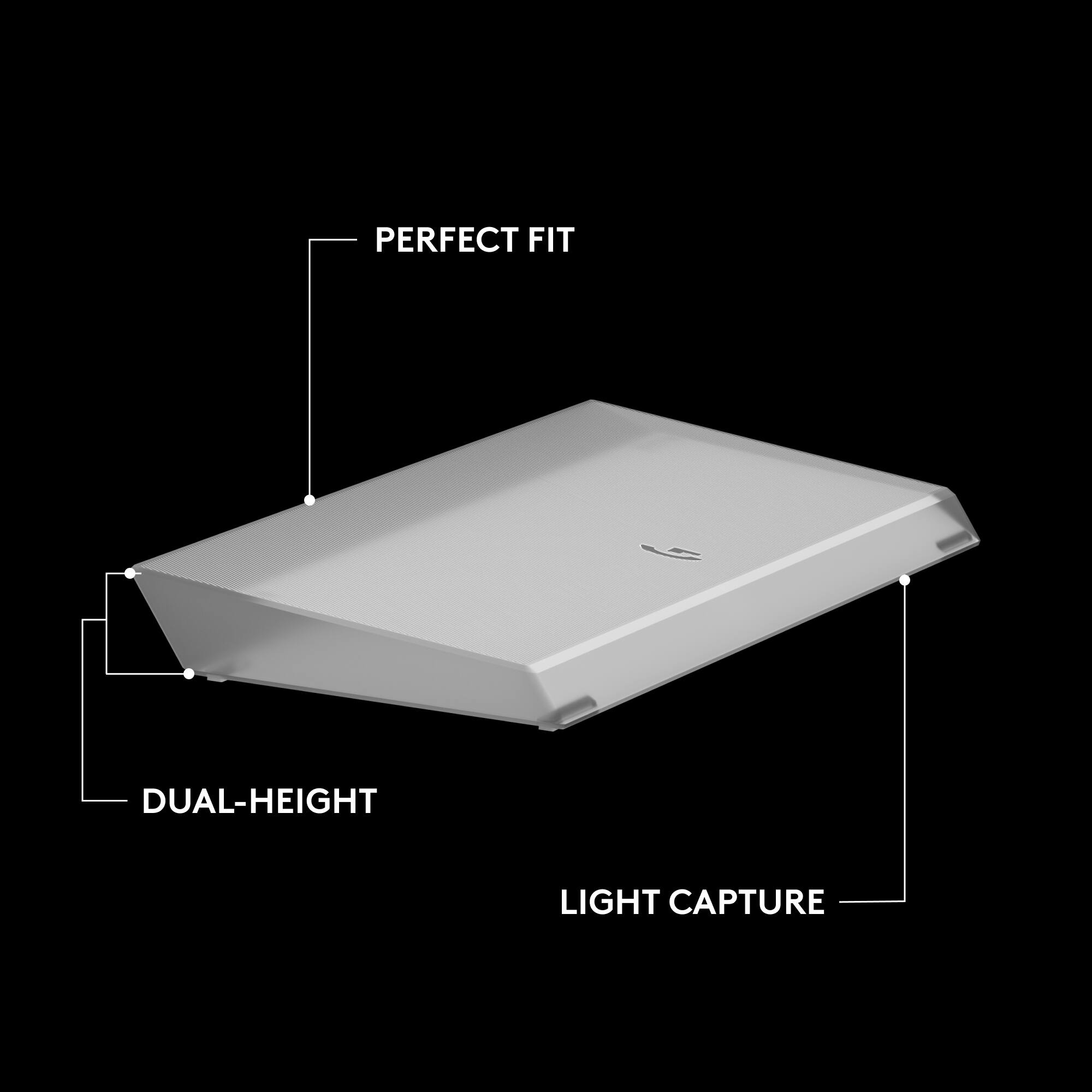 PERFECT FIT  
DUAL-HEIGHT  
LIGHT CAPTURE