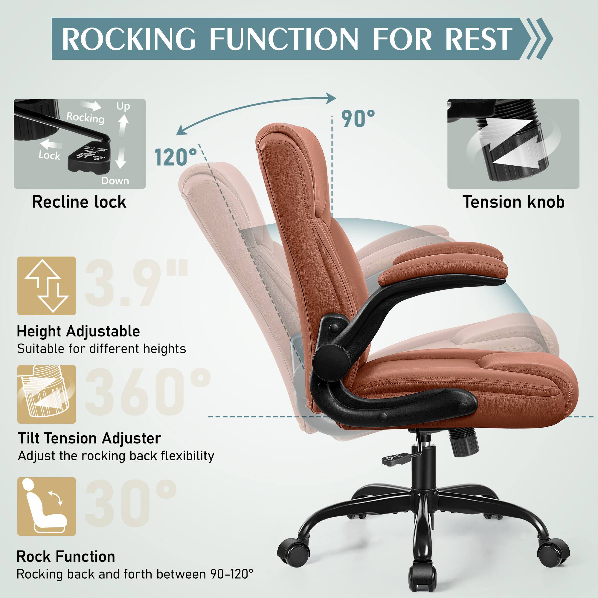 ROCKING FUNCTION FOR REST

Up Rocking 90 Lock Down Recline lock 120

3.9" Height Adjustable Suitable for different heights

360 Tilt Tension Adjuster Adjust the rocking back flexibility

30 Rock Function Rocking back and forth between 90-120

Tension knob