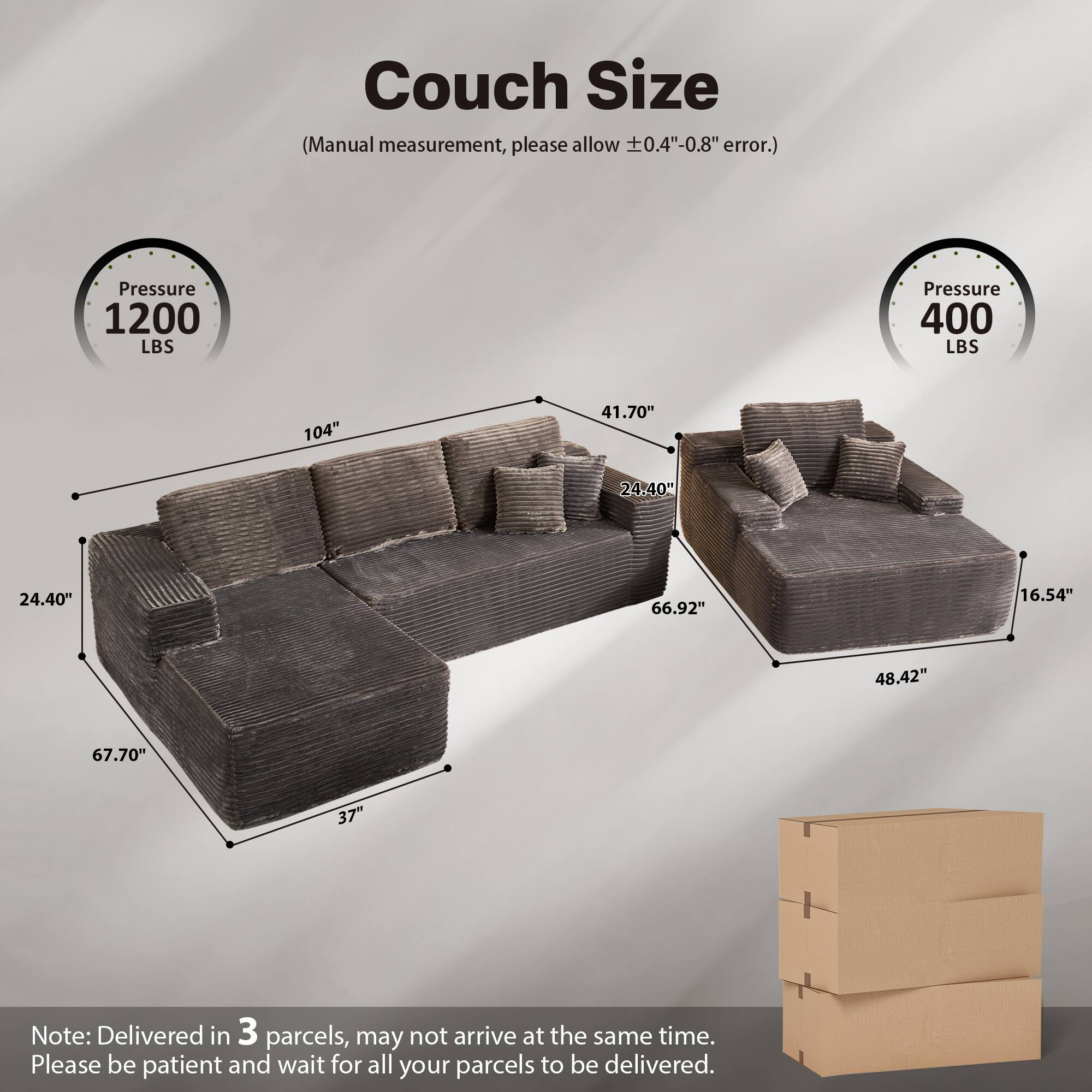 Couch Size  
(Manual measurement, please allow ±0.4"-0.8" error.)  

Pressure 1200 LBS  
Pressure 400 LBS  

104"  
41.70"  
24.40"  
24.40"  
66.92"  
16.54"  
48.42"  
67.70"  
37"  

Note: Delivered in 3 parcels, may not arrive at the same time. Please be patient and wait for all your parcels to be delivered.