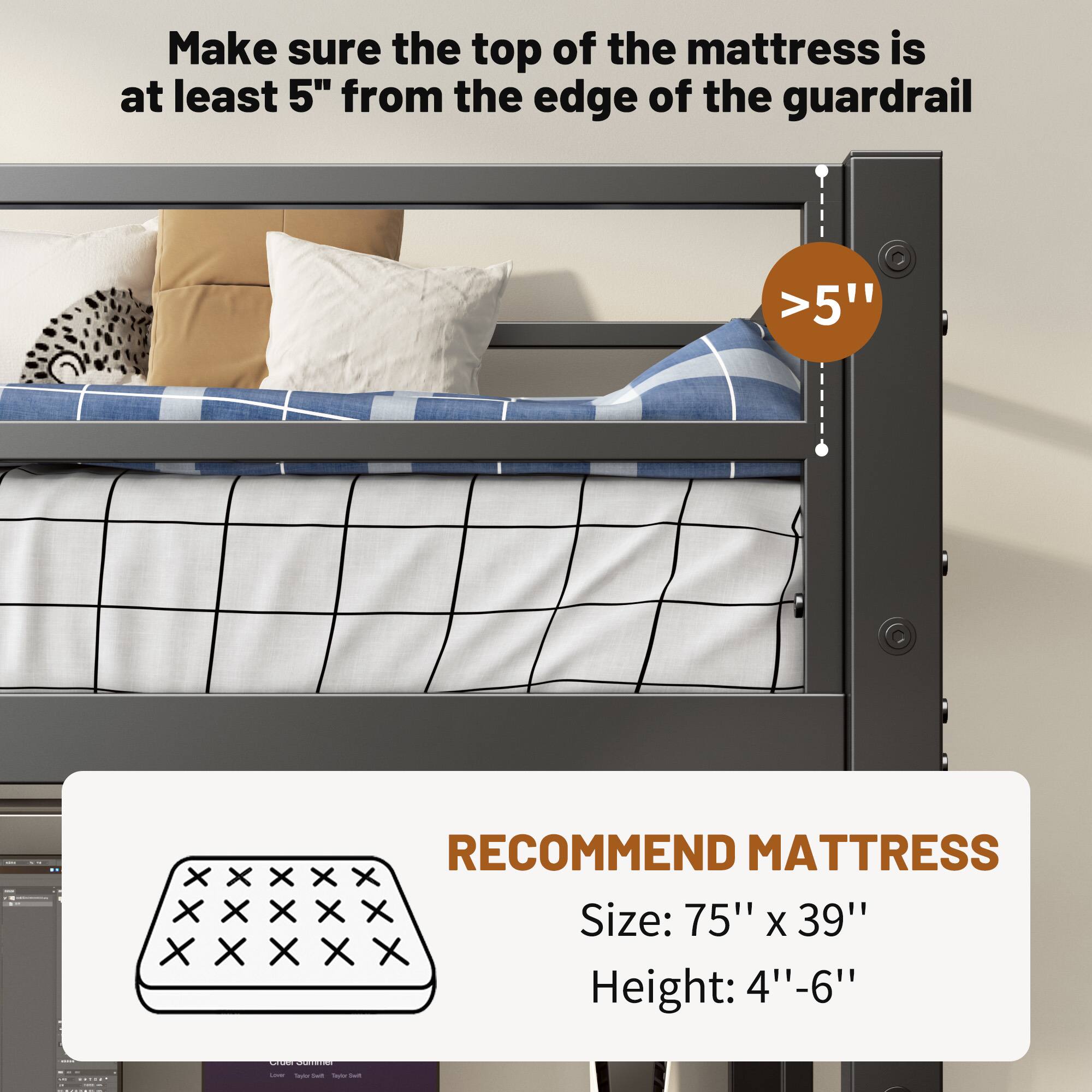 Make sure the top of the mattress is at least 5" from the edge of the guardrail

>5"

RECOMMEND MATTRESS
Size: 75" x 39"
Height: 4"-6"