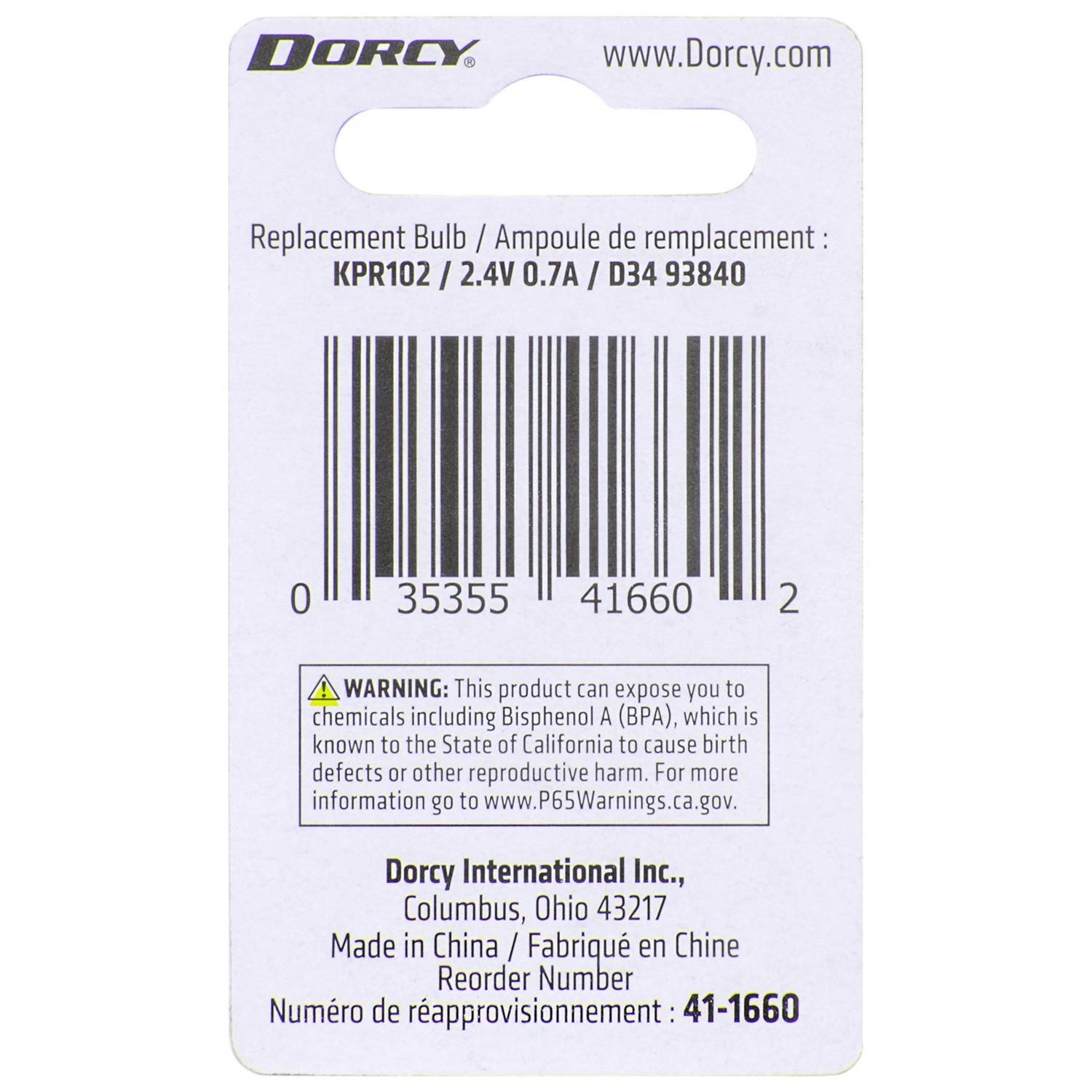 DORCY  
www.Dorcy.com  

Replacement Bulb / Ampoule de remplacement:  
KPR102 / 2.4V 0.7A / D34 93840  

WARNING: This product can expose you to chemicals including Bisphenol A (BPA), which is known to the State of California to cause birth defects or other reproductive harm. For more information go to www.P65Warnings.ca.gov.  

Dorcy International Inc., Columbus, Ohio 43217  
Made in China / Fabriqué en Chine  

Reorder Number / Numéro de rapprovisionnement: 41-1660