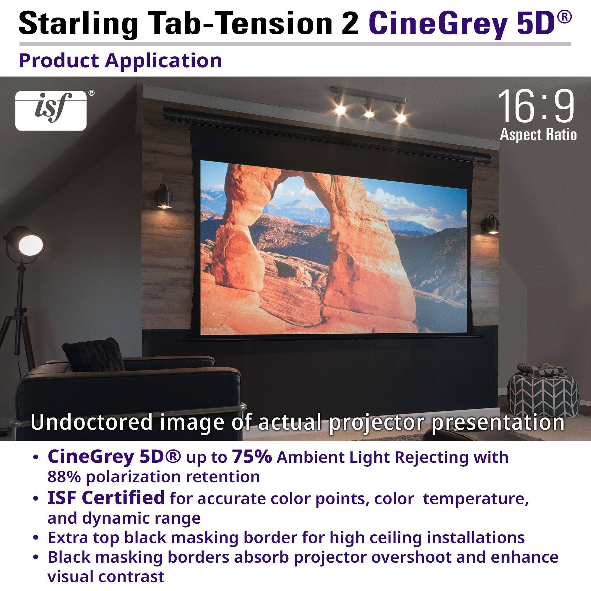 **Starling Tab-Tension 2 CineGrey 5D®**

**Product Application**

- **16:9 Aspect Ratio**

**Undoctored image of actual projector presentation**

- **CineGrey 5D®** up to 75% Ambient Light Rejecting with 88% polarization retention
- **ISF Certified** for accurate color points, color temperature, and dynamic range
- Extra top black masking border for high ceiling installations
- Black masking borders absorb projector overshoot and enhance visual contrast
