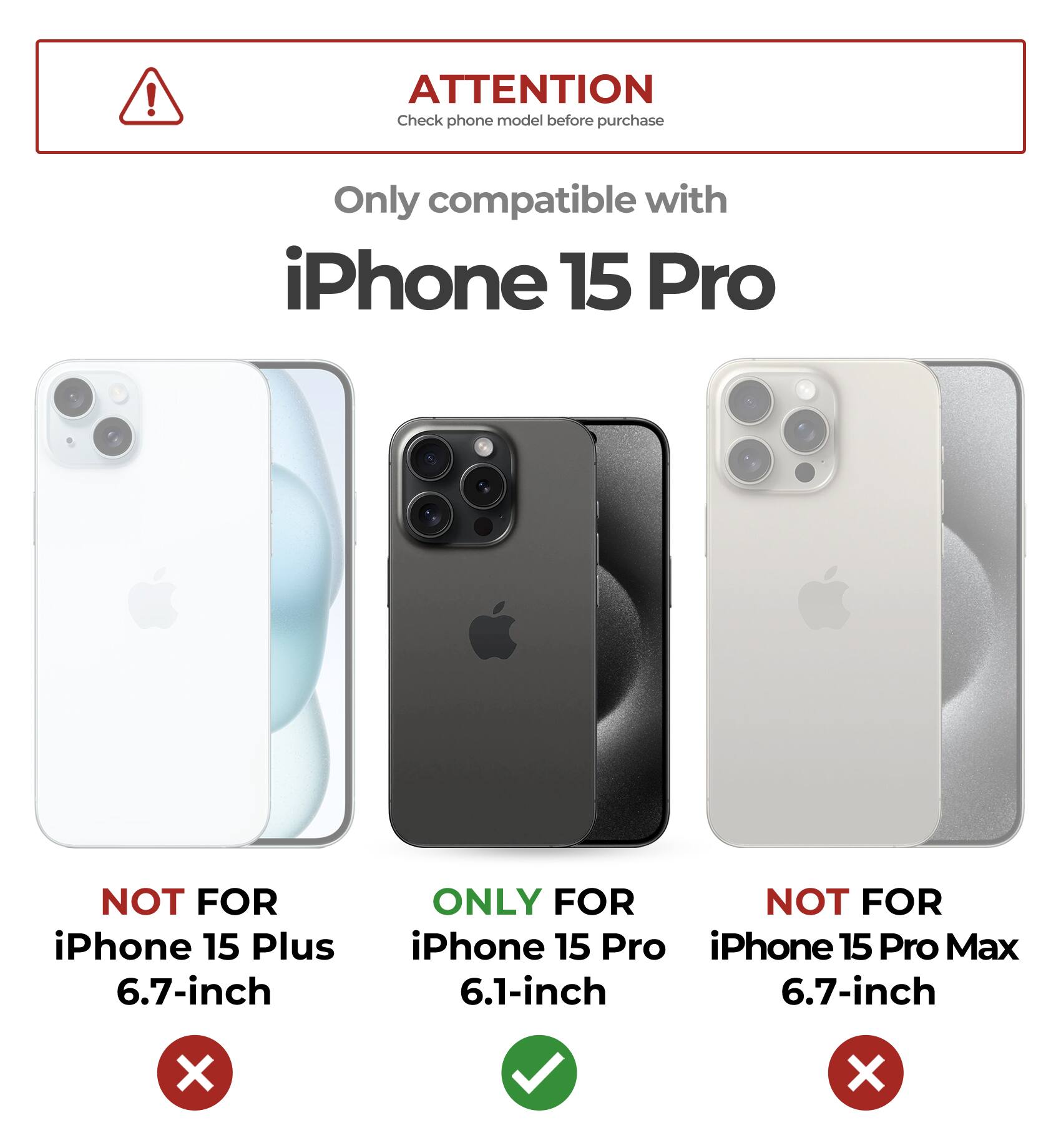 ATTENTION  
Check phone model before purchase  

Only compatible with  
iPhone 15 Pro  

NOT FOR  
iPhone 15 Plus 6.7-inch  

ONLY FOR  
iPhone 15 Pro 6.1-inch  

NOT FOR  
iPhone 15 Pro Max 6.7-inch