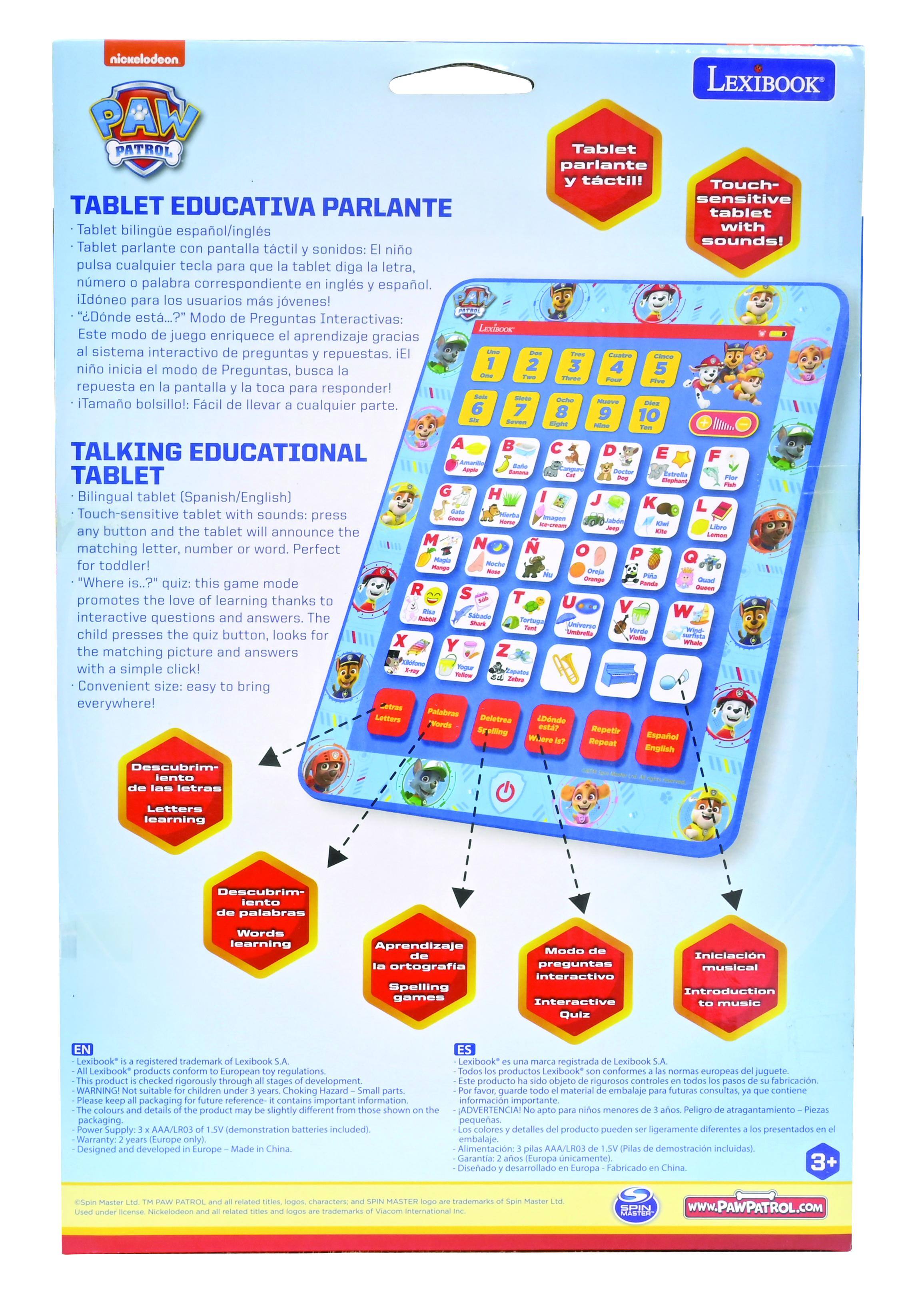 **Nickelodeon PAW Patrol**

**TABLET EDUCATIVA PARLANTE**

- Tablet bilingüe español/inglés
- Tablet parlante con pantalla táctil y sonidos: El niño pulsa cualquier tecla para que la tablet diga la letra, número o palabra correspondiente en inglés y español.
- "¿Dónde está...?" Modo de Preguntas Interactivas: Este modo de juego enriquece el aprendizaje gracias al sistema interactivo de preguntas y respuestas. El niño inicia el modo de preguntas, busca la respuesta en la pantalla y la toca para responder!
- ¡Tamaño bolsillo!: Fácil de llevar a cualquier parte.

**TALKING EDUCATIONAL TABLET**

- Bilingual tablet (Spanish/English)
- Touch-sensitive tablet with sounds! Press any button and the tablet will announce the matching letter, number or word. Perfect for toddler!
- "Where is..?" quiz: this game mode promotes the love of learning thanks to the interactive questions and answers. The child presses the quiz button, looks for the matching picture and answers with a simple click!
- Convenient size: easy to bring everywhere!

**LEXIBOOK**

- Tablet parlante