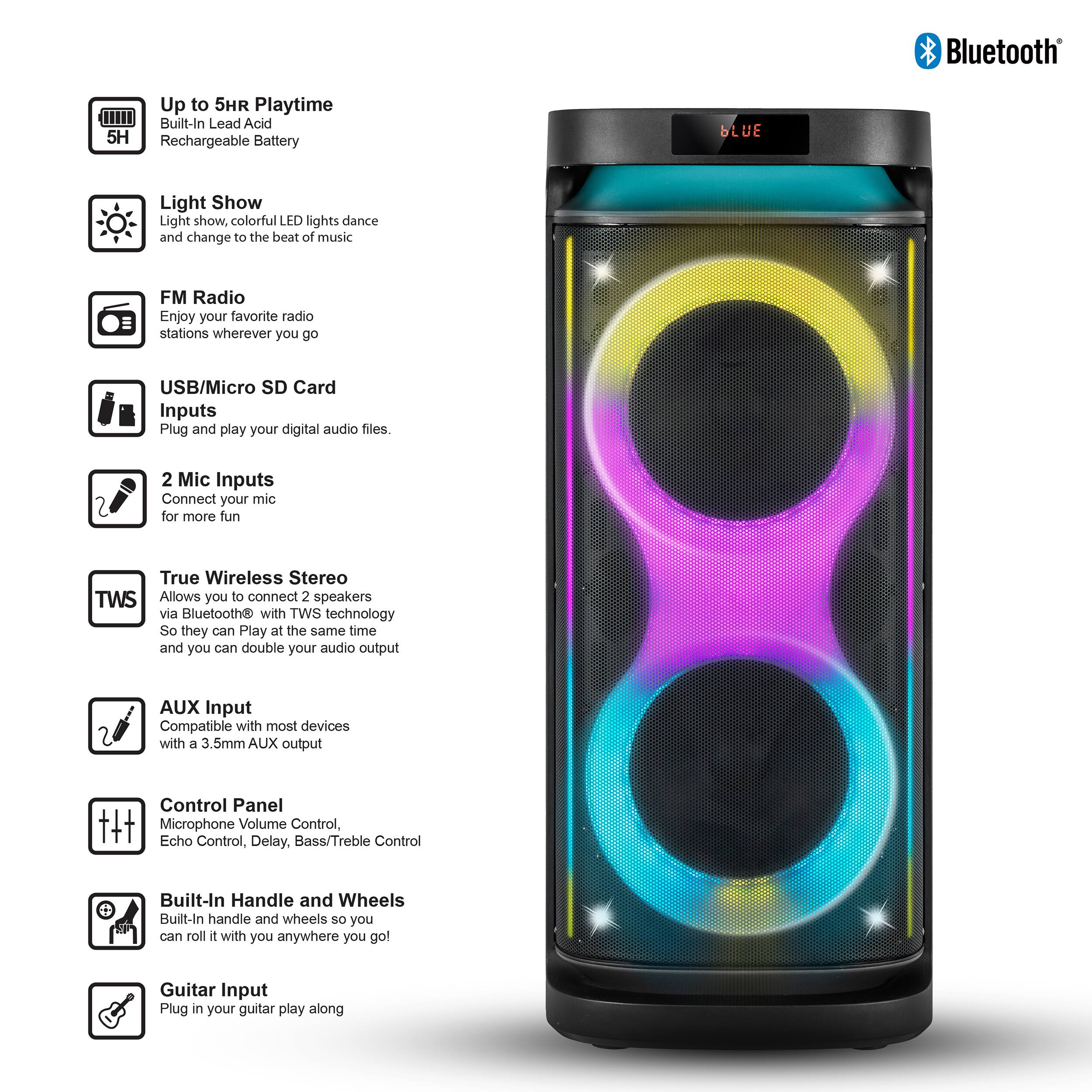 Bluetooth Up to 5HR Playtime Built-In Lead Acid 5H Rechargeable Battery

Light Show
Light show, colorful LED lights dance and change to the beat of music

FM Radio
Enjoy your favorite radio stations wherever you go

USB/Micro SD Card Inputs
Plug and play your digital audio files

2 Mic Inputs
Connect your mic for more fun

True Wireless Stereo (TWS)
Allows you to connect 2 speakers via Bluetooth® with TWS technology so they can play at the same time and you can double your audio output

AUX Input
Compatible with most devices with a 3.5mm AUX output

Control Panel
Microphone Volume Control, Echo Control, Delay, Bass/Treble Control

Built-In Handle and Wheels
Built-in handle and wheels so you can roll it with you anywhere you go

Guitar Input
Plug in your guitar and play along