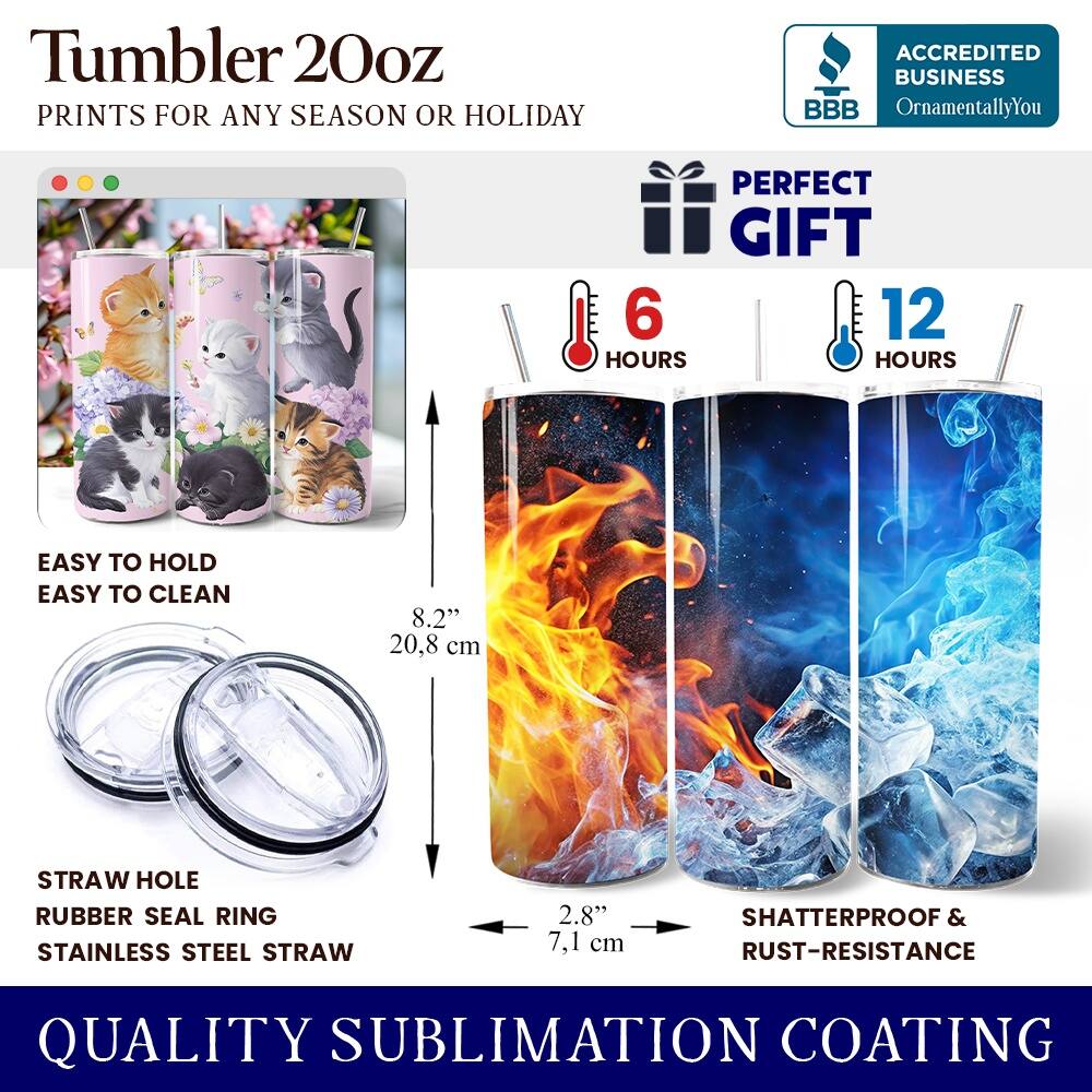 Tumbler 20oz  
PRINTS FOR ANY SEASON OR HOLIDAY  
ACCREDITED BUSINESS BBB OrnamentallyYou  
PERFECT GIFT  
6 HOURS  
12 HOURS  
EASY TO HOLD  
EASY TO CLEAN  
8.2" (20.8 cm)  
STRAW HOLE  
RUBBER SEAL RING  
STAINLESS STEEL STRAW  
2.8" (7.1 cm)  
SHATTERPROOF & RUST-RESISTANCE  
QUALITY SUBLIMATION COATING