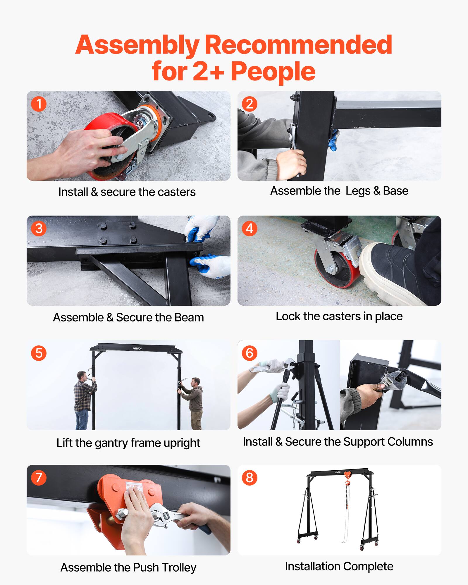 Assembly Recommended for 2+ People

1. Install & secure the casters
2. Assemble the Legs & Base
3. Assemble & Secure the Beam
4. Lock the casters in place
5. Lift the gantry frame upright
6. Install & Secure the Support Columns
7. Assemble the Push Trolley
8. Installation Complete