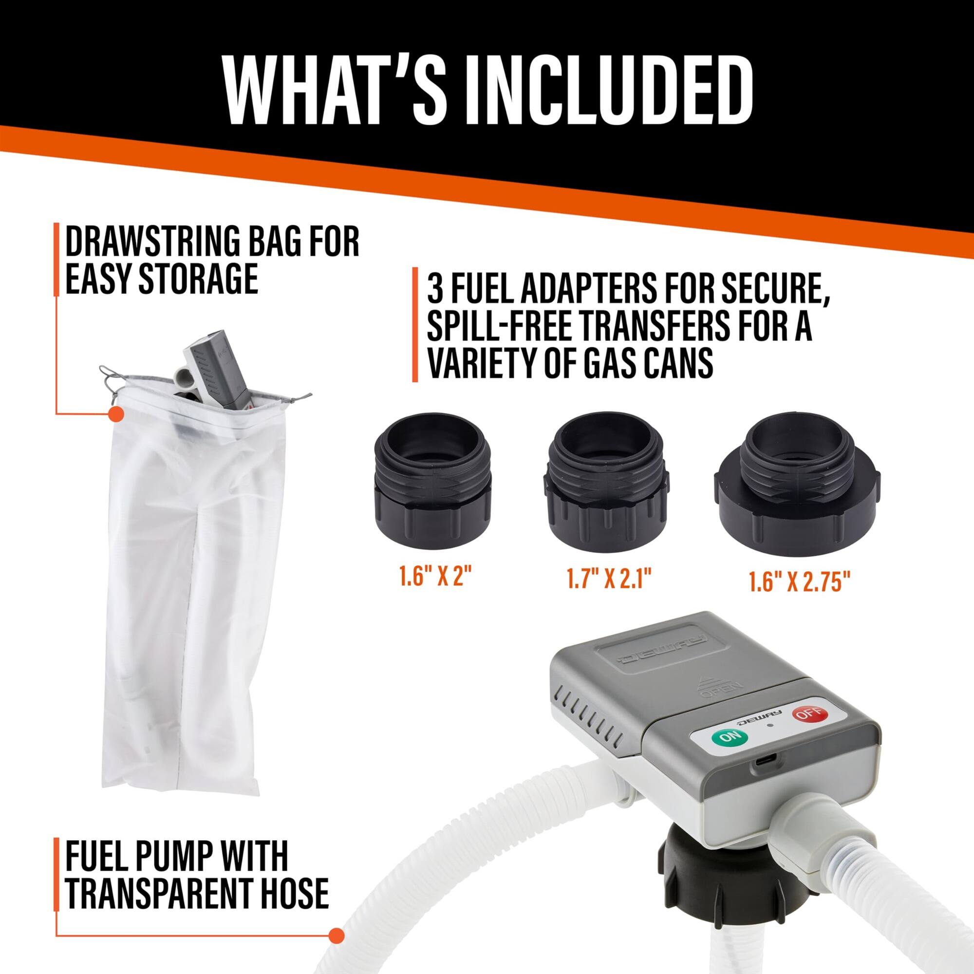 WHAT'S INCLUDED
DRAWSTRING BAG FOR EASY STORAGE
3 FUEL ADAPTERS FOR SECURE, SPILL-FREE TRANSFERS FOR A VARIETY OF GAS CANS
1.6" X 2"
1.7" X 2.1"
1.6" X 2.75"
FUEL PUMP WITH TRANSPARENT HOSE