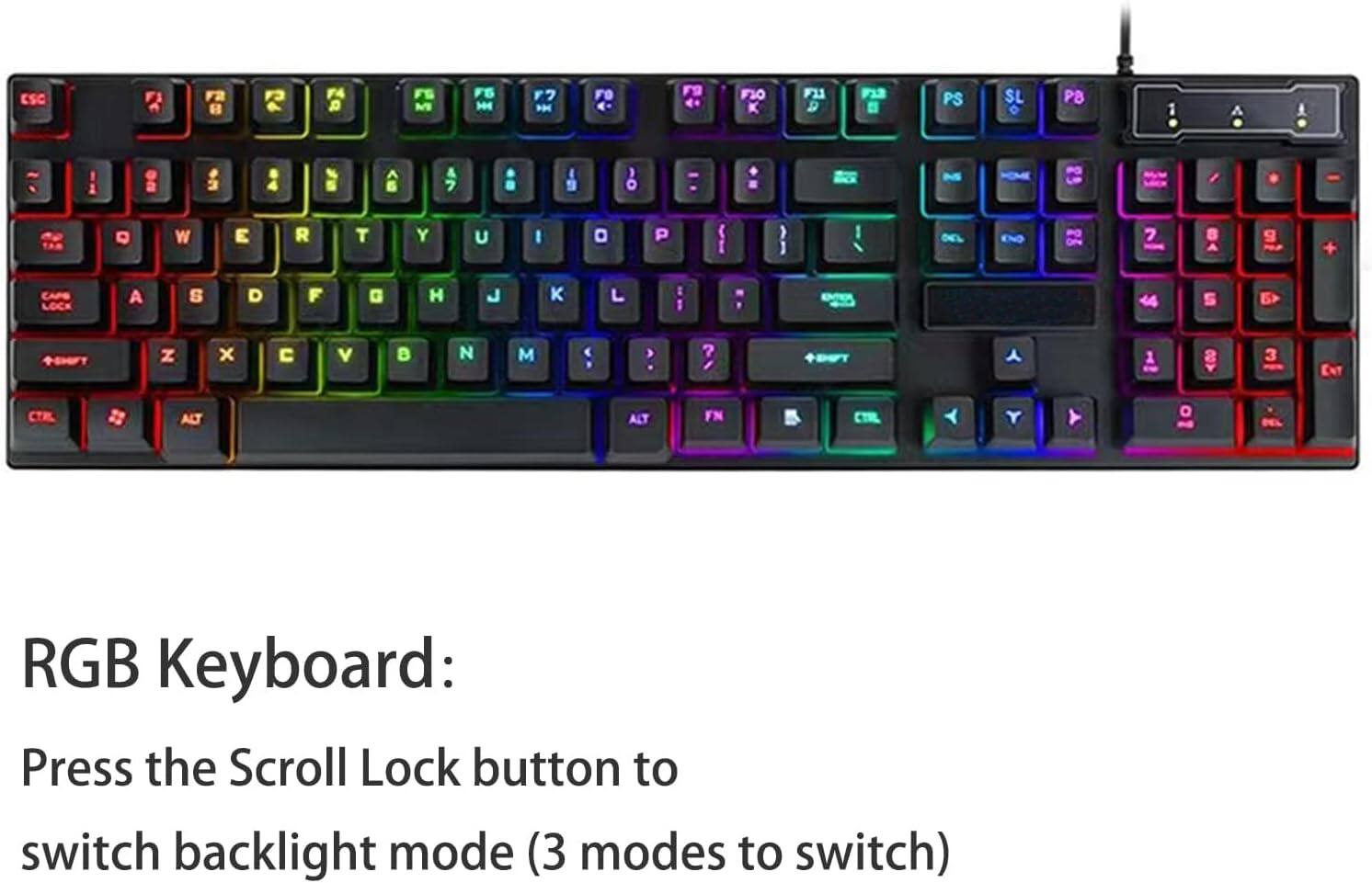 ESC F1 F2 F3 F4 F5 F6 F7 F8 F9 F10 F11 F12

1 2 3 4 5 6 7 8 9 0 - =

Q W E R T Y U I O P

A S D F G H J K L

Z X C V B N M

CAPS LOCK SHIFT

CTRL ALT FN

RGB Keyboard: Press the Scroll Lock button to switch backlight mode (3 modes to switch)