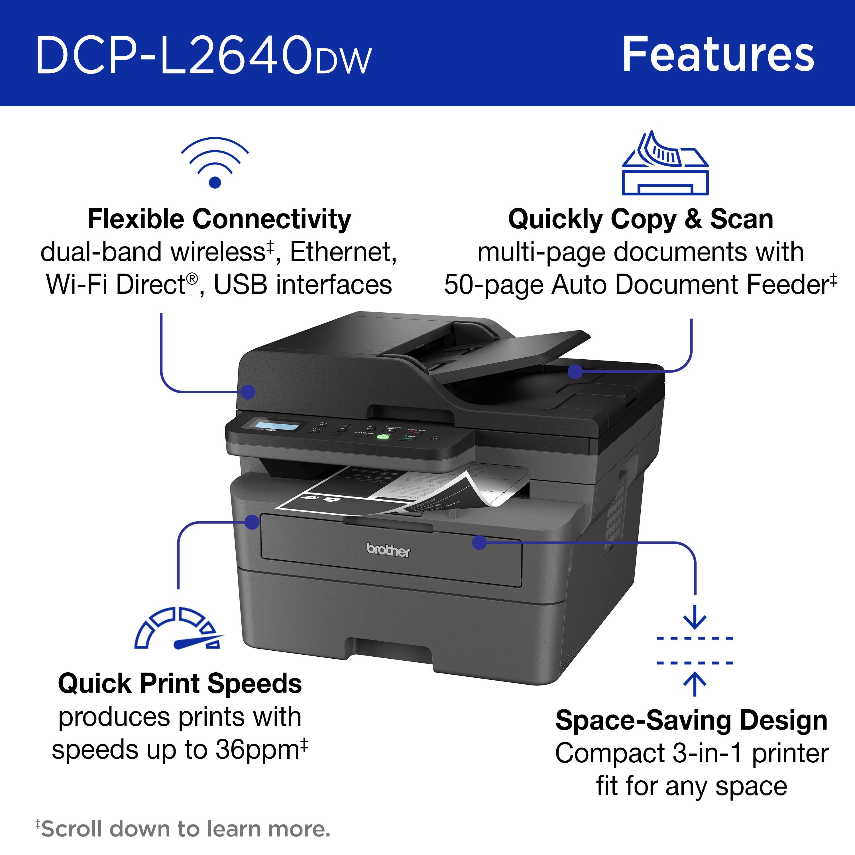 DCP-L2640DW Features:

1. Flexible Connectivity: Quickly copy and scan with dual-band wireless, Ethernet, and multi-page documents with Wi-Fi Direct and USB interfaces.
2. 50-page Auto Document Feeder: Quickly print, copy, and scan multiple pages with ease.
3. Brother Quick Print Speeds: Produces prints with speeds up to 36ppm.
4. Space-Saving Design: Compact 3-in-1 printer that fits perfectly in any space.

Scroll down to learn more.