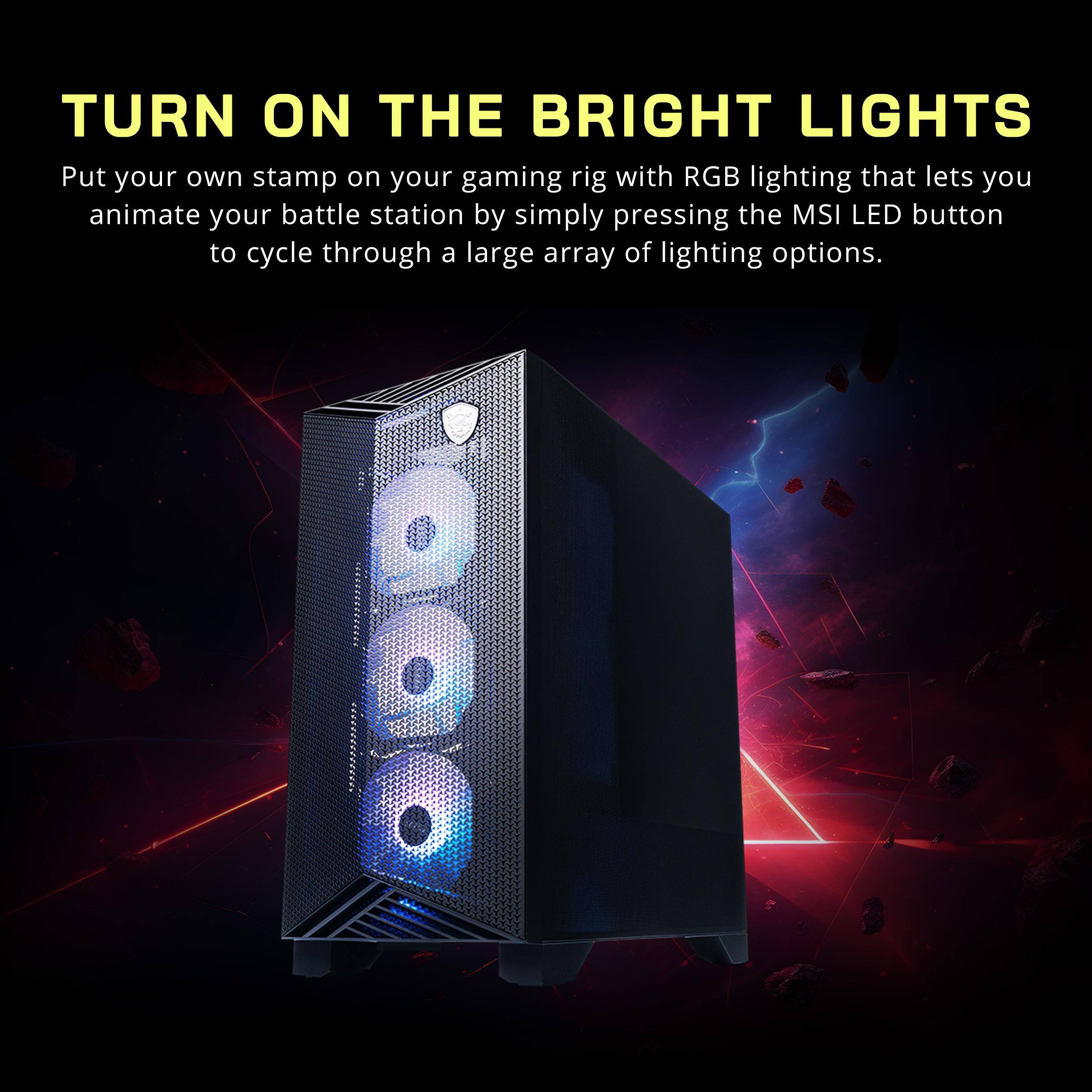 TURN ON THE BRIGHT LIGHTS

Put your own stamp on your gaming rig with RGB lighting that lets you animate your battle station by simply pressing the MSI LED button to cycle through a large array of lighting options.