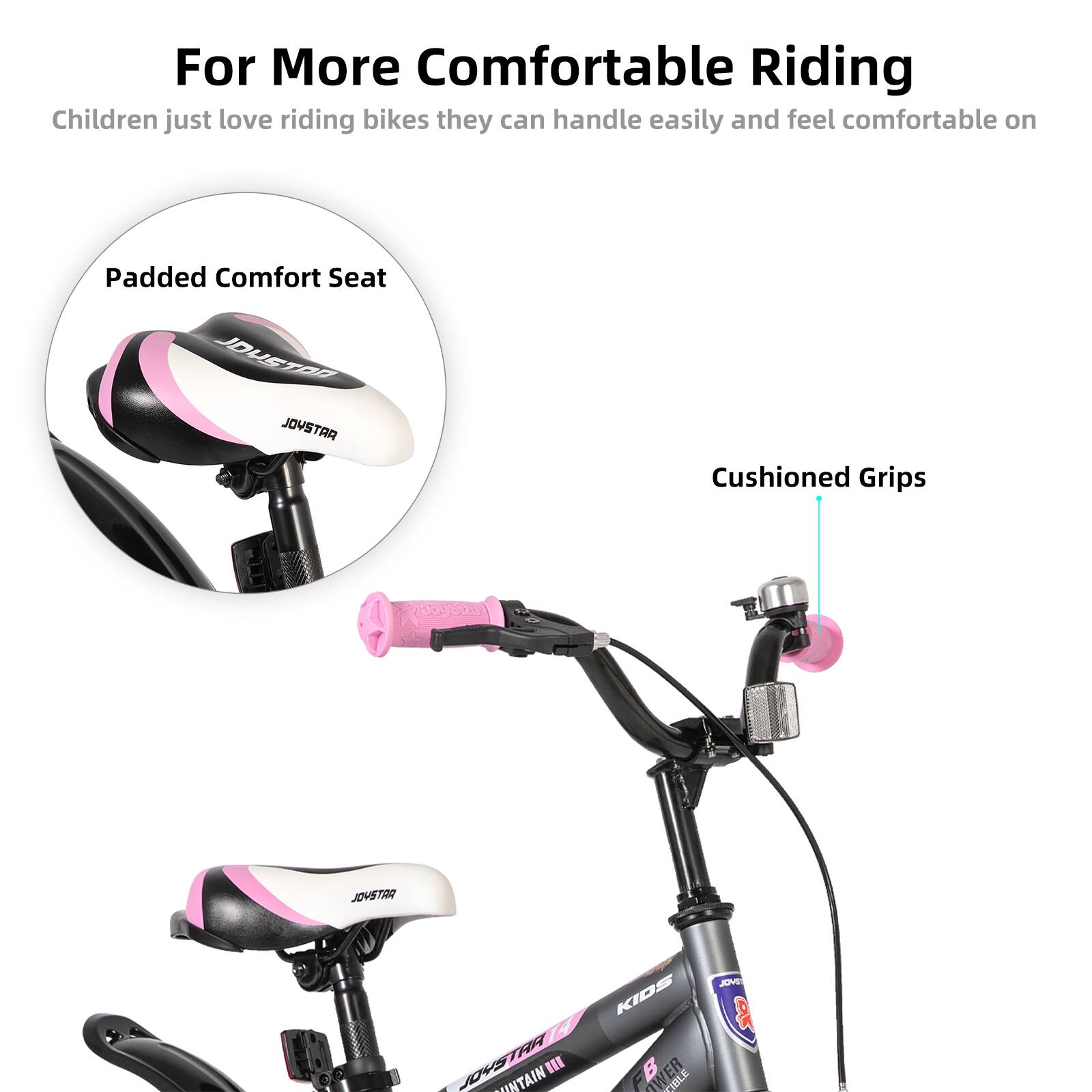 For More Comfortable Riding  
Children just love riding bikes they can handle easily and feel comfortable on  

Padded Comfort Seat  
Cushioned Grips