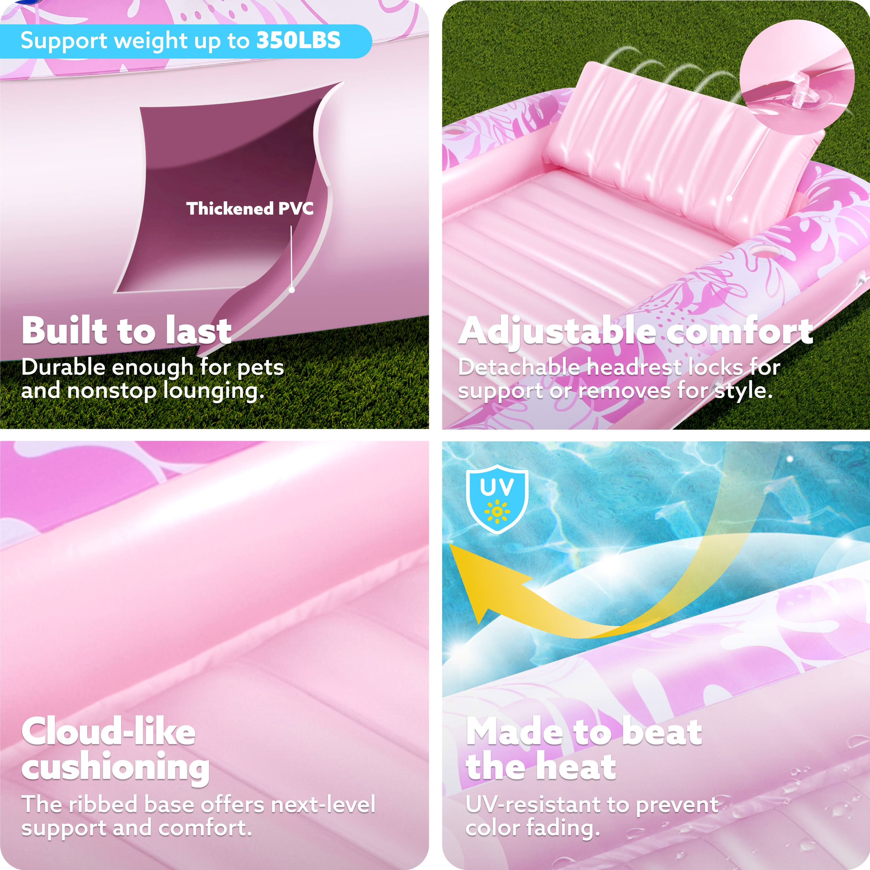 Support weight up to 350LBS  
Thickened PVC  
Built to last  
Durable enough for pets and nonstop lounging.  
Adjustable comfort  
Detachable headrest locks for support or removes for style.  
Cloud-like cushioning  
The ribbed base offers next-level support and comfort.  
Made to beat the heat  
UV-resistant to prevent color fading.