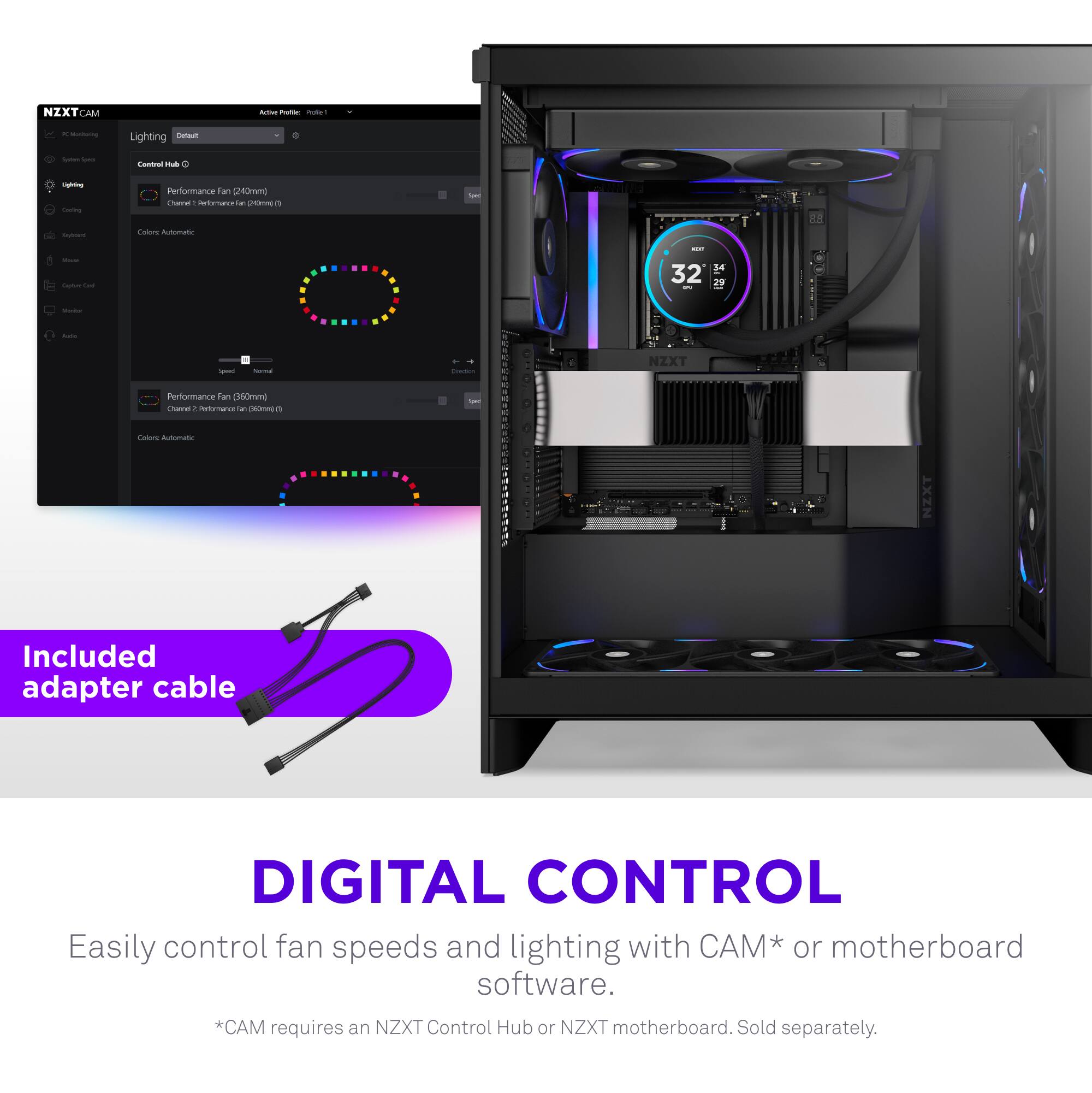 NZXT CAM

Lighting
Control Hub

Performance Fan (160mm)
Color: Automatic

Performance Fan (160mm)
Color: Automatic

Included adapter cable

DIGITAL CONTROL
Easily control fan speeds and lighting with CAM* or motherboard software.
*CAM requires an NZXT Control Hub or NZXT motherboard. Sold separately.