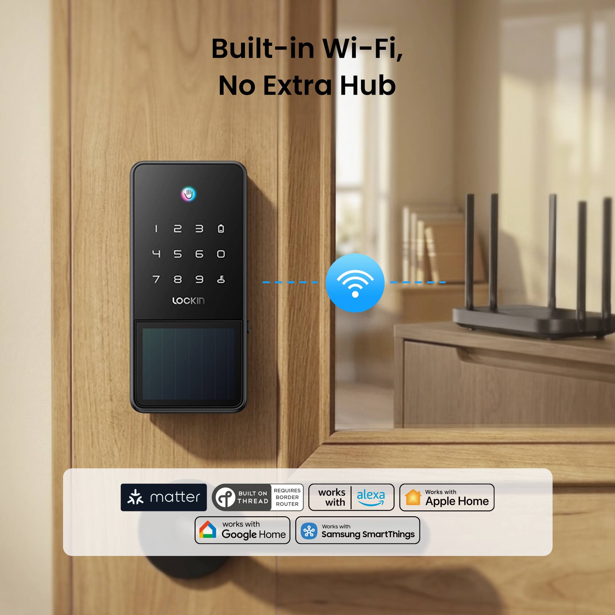 Built-in Wi-Fi, No Extra Hub

1 2 3 0
4 5 6 0
7 8 9 0

LOCKIN

REQUIRES BUILT ON THREAD BONDER

works with alexa
works with Apple Home
works with Google Home
Works with Samsung SmartThings