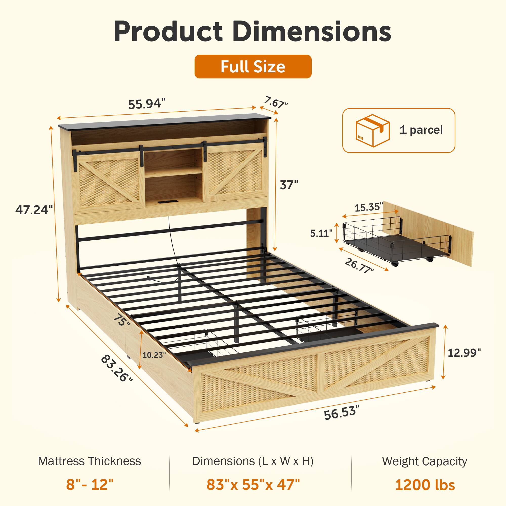 Product Dimensions  
Full Size  
55.94" x 7.67" x 37" x 47.24" x 15.35" x 5.11" x 26.77" x 75" x 10.23" x 83.26" x 56.53" x 12.99"  

Mattress Thickness  
8" - 12"  

Dimensions (L x W x H)  
83" x 55" x 47"  

Weight Capacity  
1200 lbs