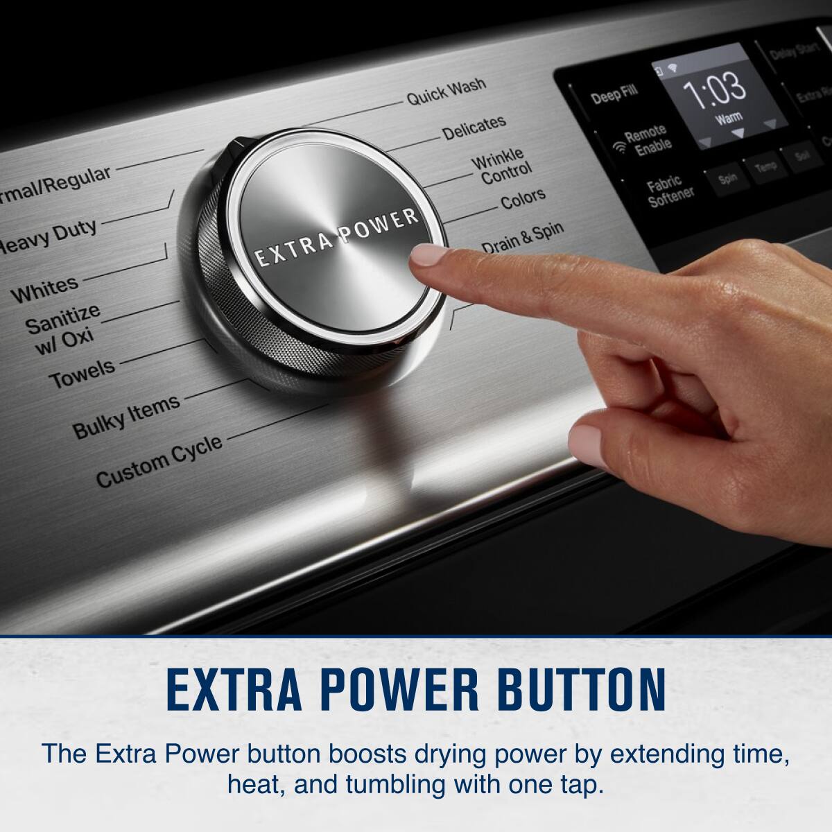 Sure, here is the corrected and grouped text:

---

**EXTRA POWER BUTTON**

The Extra Power button boosts drying power by extending time, heat, and tumbling with one tap.

---

**Wash Cycles:**

- Quick Wash
- Delicates
- Wrinkle Control
- Colors
- Drain & Spin

**Special Cycles:**

- Heavy Duty
- Whites
- Sanitize
- w/ Oxi
- Towels
- Bulky Items
- Custom Cycle

**Additional Features:**

- Deep Fill
- Remote Enable
- Fabric Softener

**Time and Temperature:**

- 1:03
- Warm

**Extra Power Button:**

- Boosts drying power by extending time, heat, and tumbling with one tap.