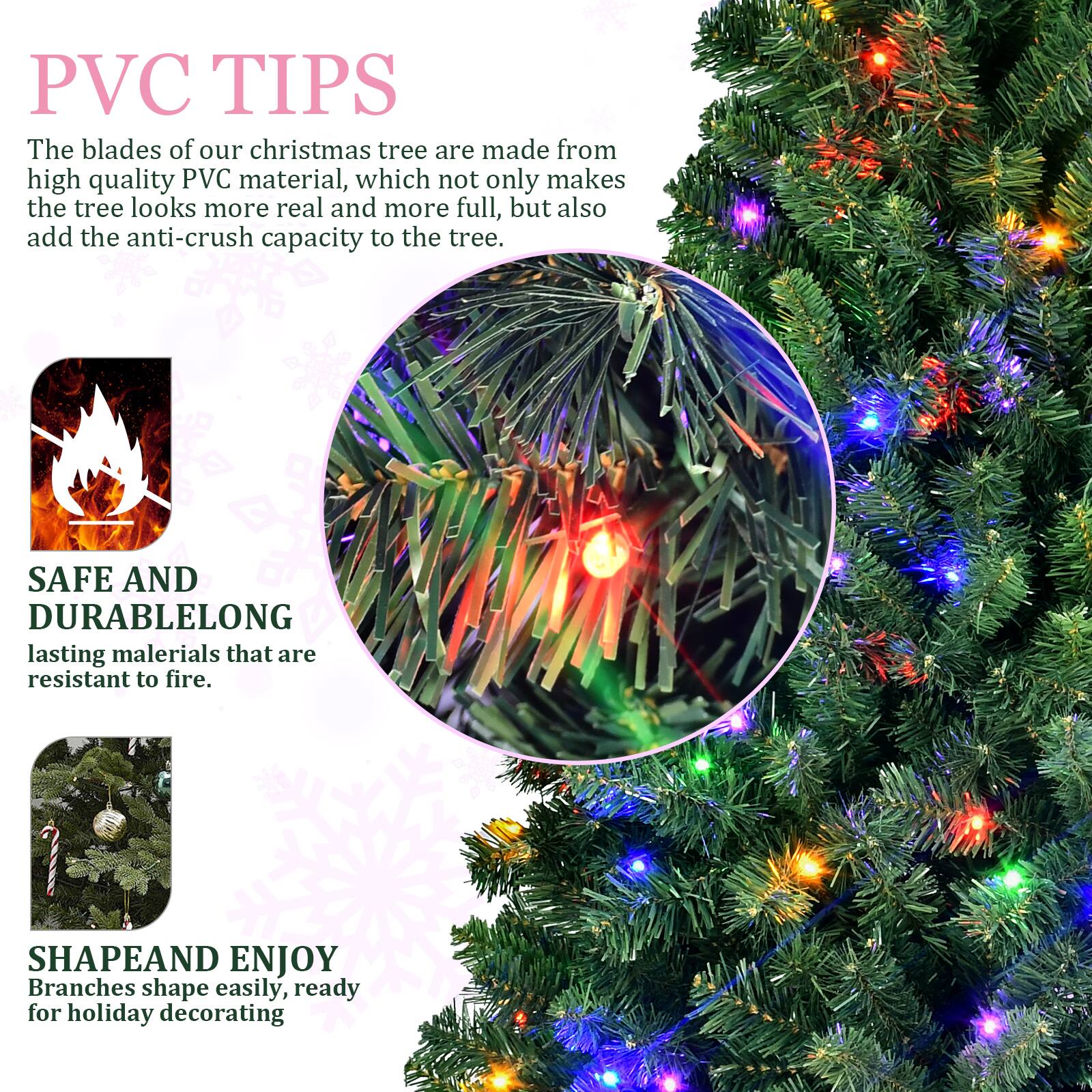 PVC TIPS  
The blades of our Christmas tree are made from high quality PVC material, which not only makes the tree look more real and more full, but also add the anti-crush capacity to the tree.

SAFE AND DURABLE  
LONG lasting materials that are resistant to fire.

SHAPE AND ENJOY  
Branches shape easily, ready for holiday decorating.