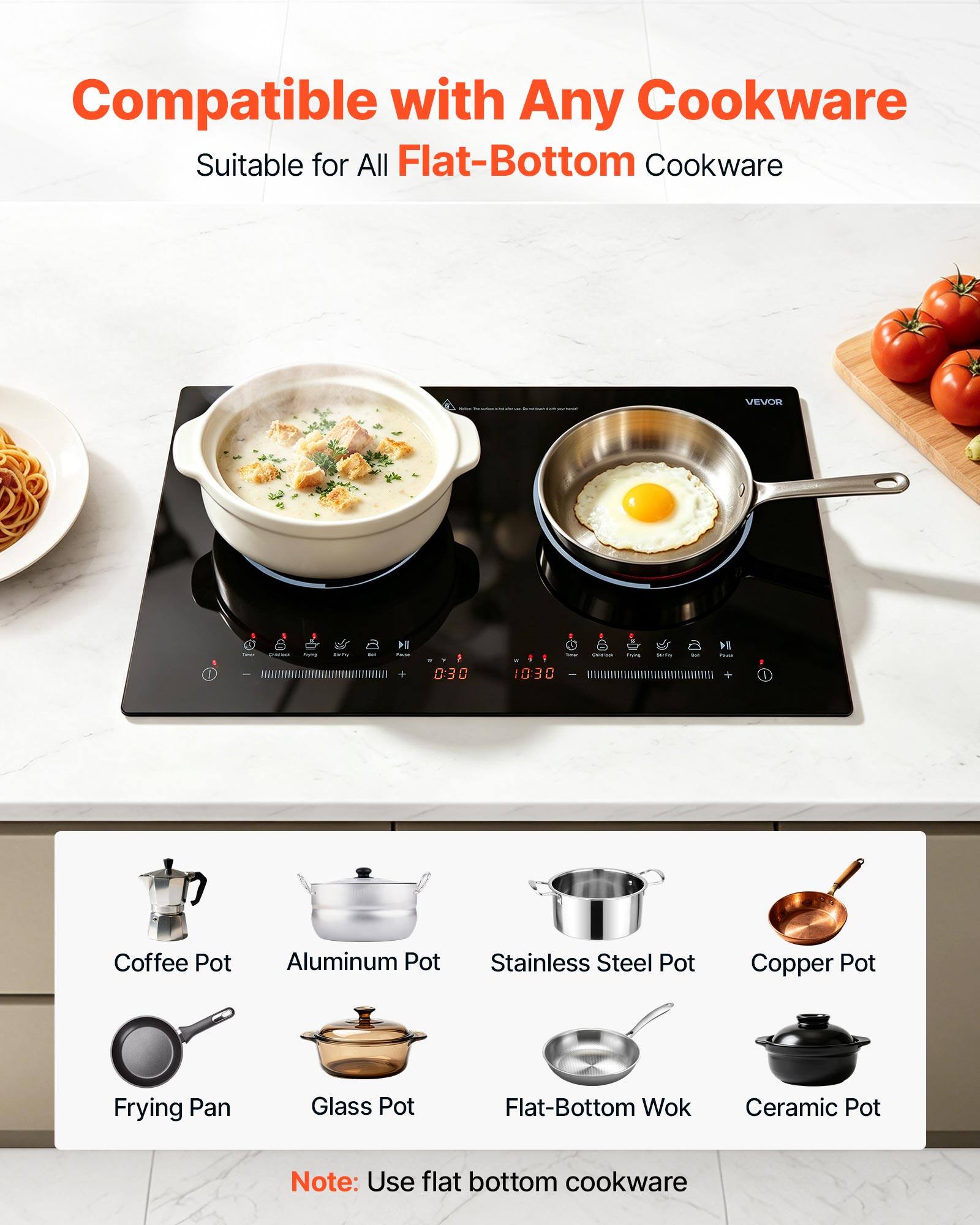 Compatible with Any Cookware  
Suitable for All Flat-Bottom Cookware

VEVOR

- Coffee Pot
- Aluminum Pot
- Stainless Steel Pot
- Copper Pot
- Frying Pan
- Glass Pot
- Flat-Bottom Wok
- Ceramic Pot

Note: Use flat bottom cookware