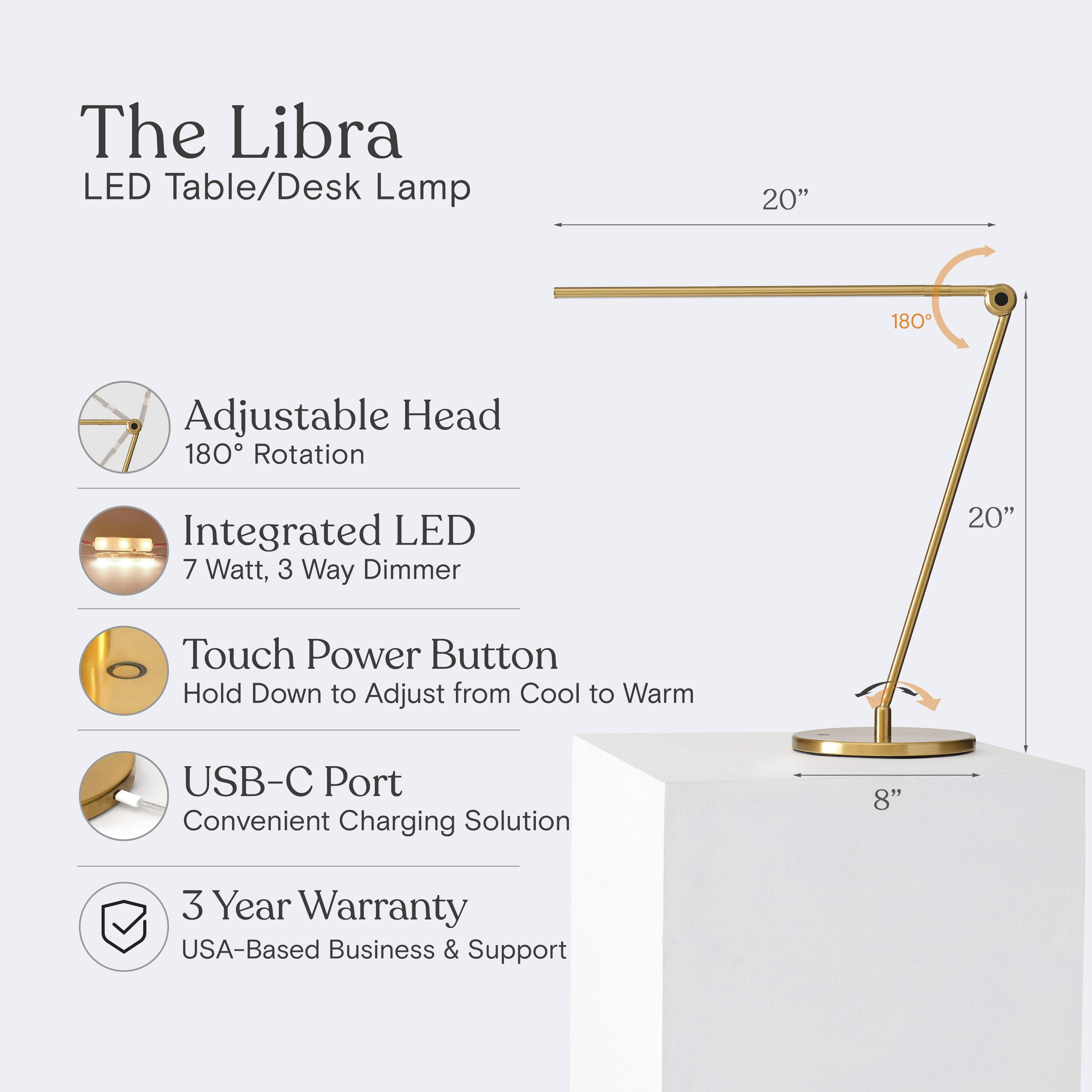 The Libra LED Table/Desk Lamp  
20" Adjustable Head  
180° Rotation  
Integrated LED  
7 Watt, 3 Way Dimmer  
Touch Power Button  
Hold Down to Adjust from Cool to Warm  
USB-C Port  
Convenient Charging Solution  
8"  
3 Year Warranty  
USA-Based Business & Support