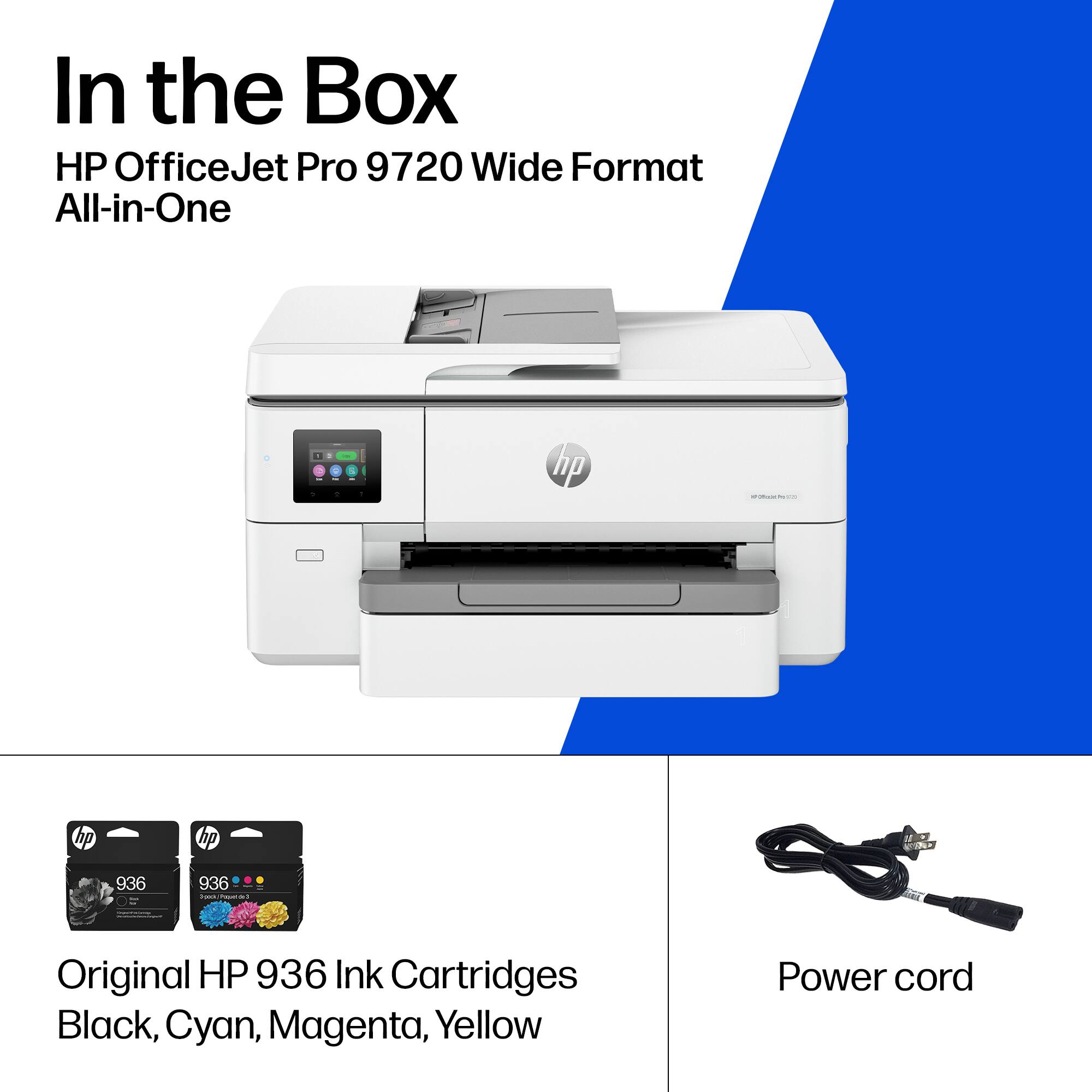 In the Box

HP OfficeJet Pro 9720 Wide Format All-in-One

- Original HP 936 Ink Cartridges Black, Cyan, Magenta, Yellow
- Power cord