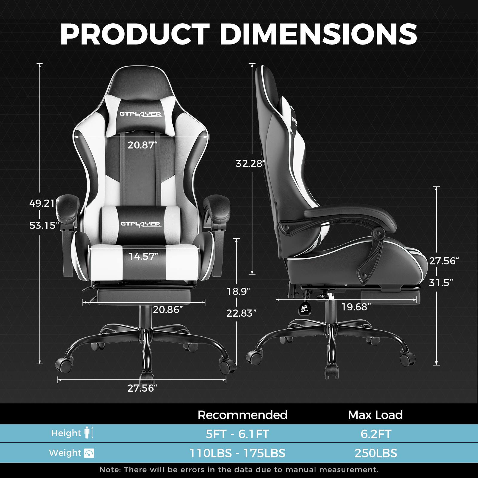 PRODUCT DIMENSIONS

GTPLAYER
20.87"
32.28"
49.21"
53.15"

GTPLAYER
14.57"
20.86"
18.9"
22.83"
19.68"
27.56"
31.5"

Recommended
Height
5FT - 6.1FT
6.2FT

Weight
110LBS - 175LBS
250LBS

Note: There will be errors in the data due to manual measurement.