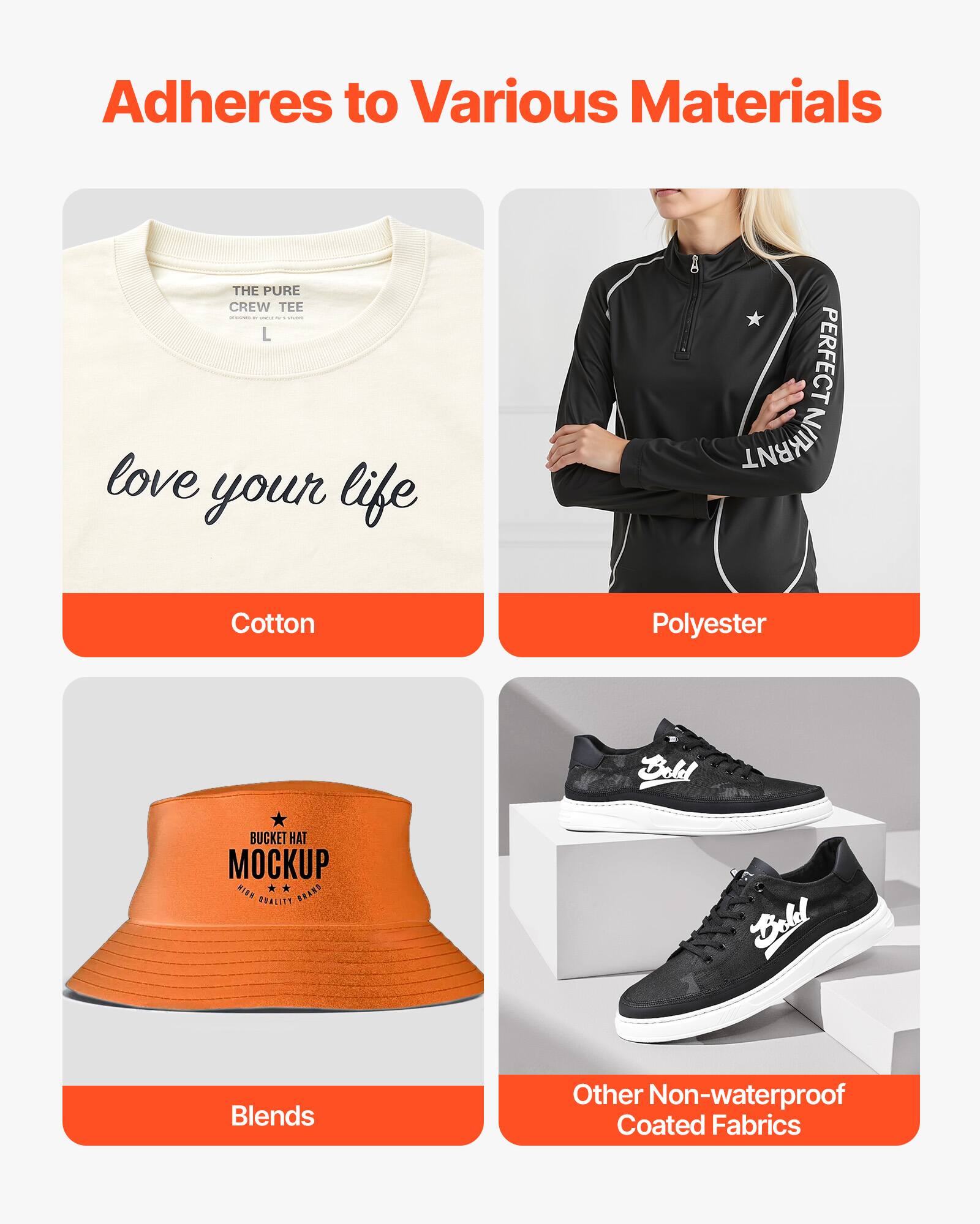 Adheres to Various Materials

- Cotton
  - THE PURE CREW TEE
  - love your life

- Polyester
  - PERFECT NIKRNT

- Blends
  - Dold BUCKET HAT MOCKUP

- Other Non-waterproof Coated Fabrics