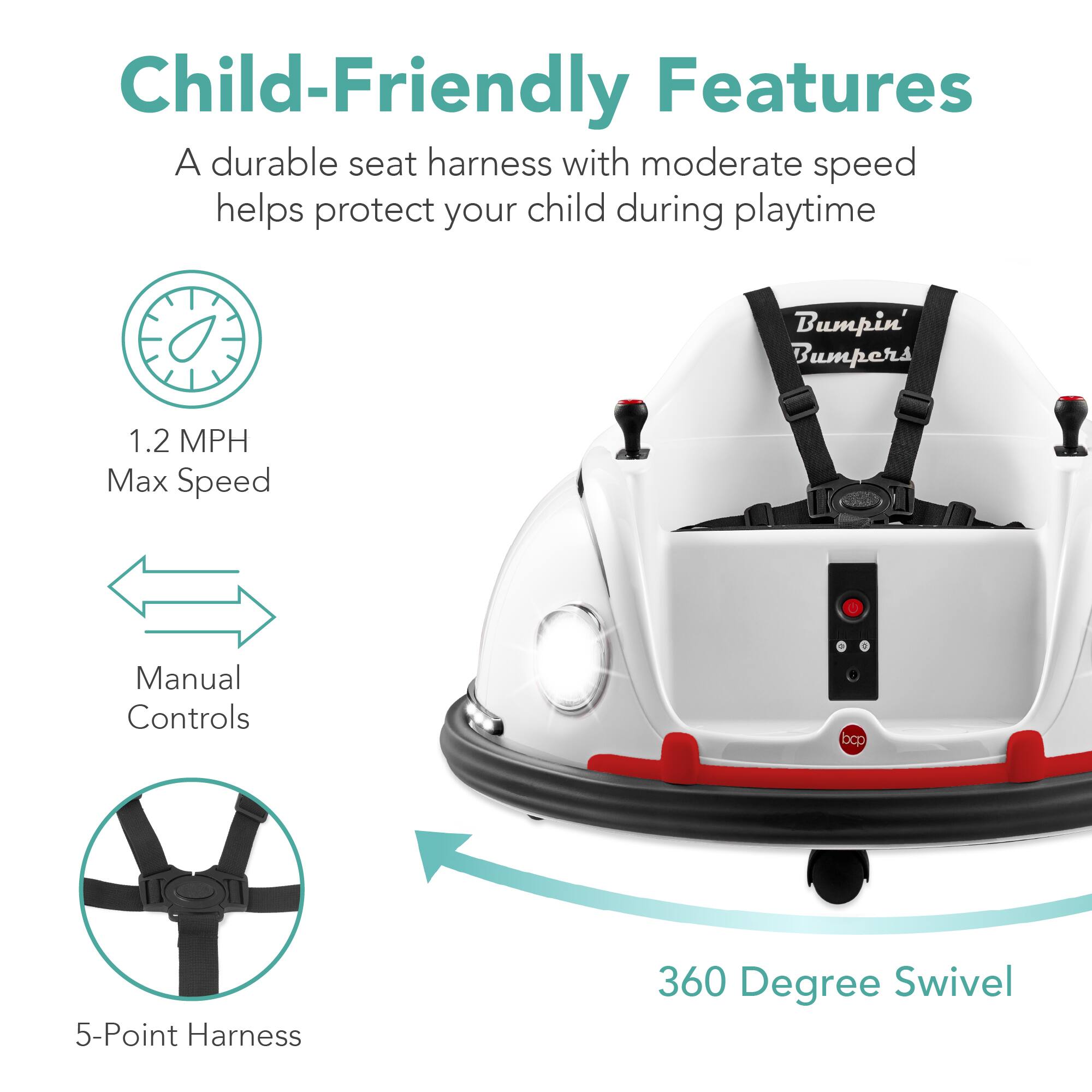 Child-Friendly Features:
- A durable seat harness with moderate speed helps protect your child during playtime.
- Bumpin' Bumpers
- 1.2 MPH Max Speed
- Manual Controls
- 5-Point Harness
- 360 Degree Swivel