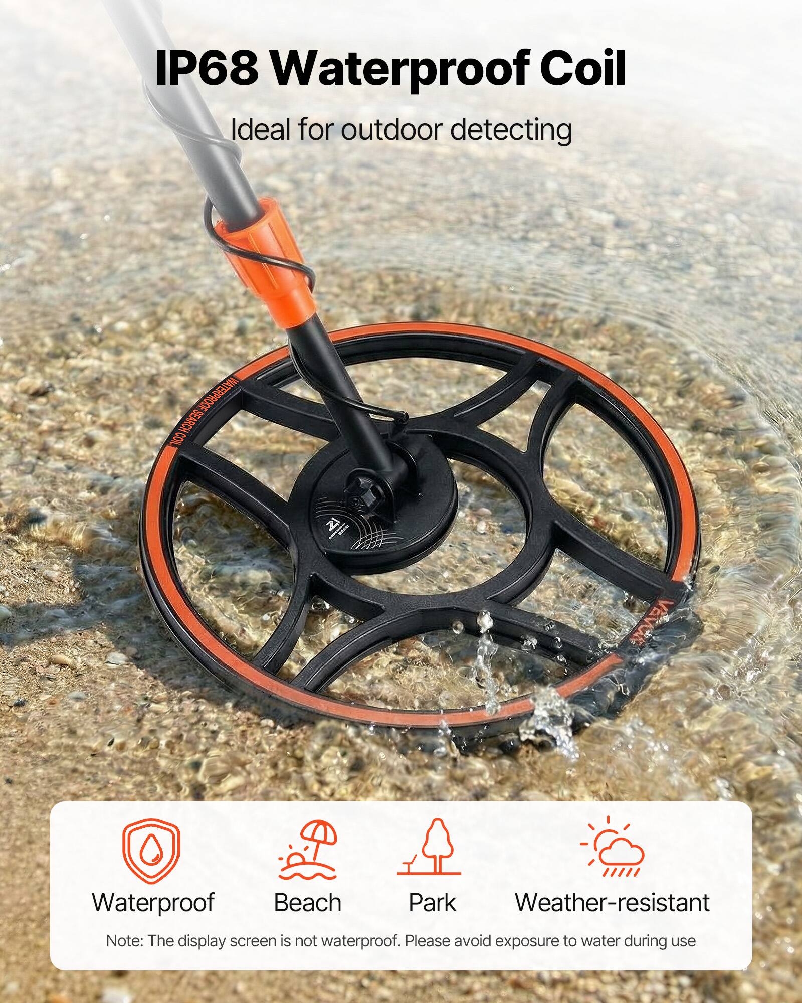 IP68 Waterproof Coil  
Ideal for outdoor detecting  

NATERPRODFSEARCH.COM  
WATERPROOF SEARCH COIL  

VEVOR  
Waterproof Beach Park Weather-resistant  

Note: The display screen is not waterproof. Please avoid exposure to water during use