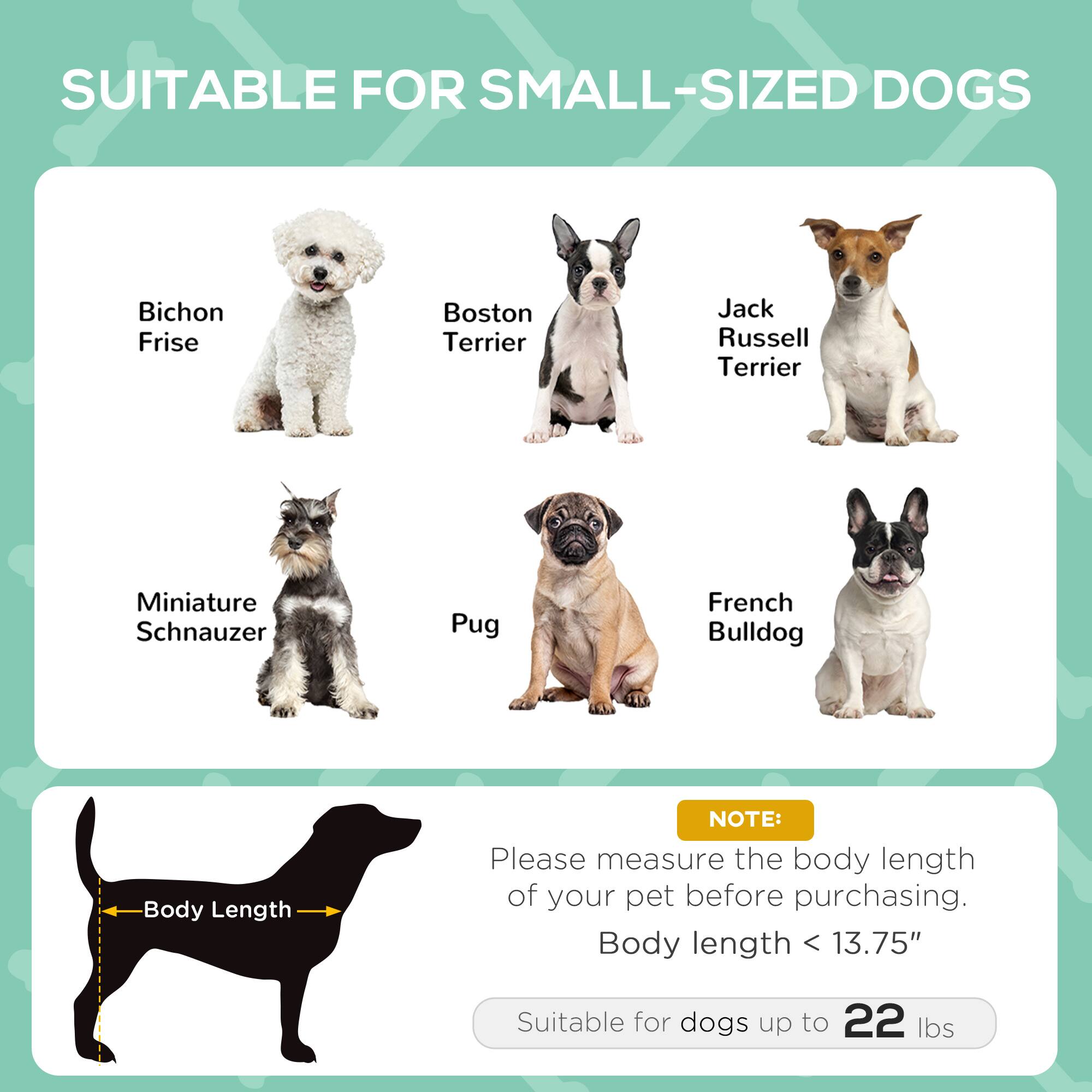 SUITABLE FOR SMALL-SIZED DOGS

- Bichon Frise
- Boston Terrier
- Jack Russell Terrier
- Miniature Schnauzer
- Pug
- French Bulldog

NOTE: Please measure the body length of your pet before purchasing. Body length < 13.75" Suitable for dogs up to 22 lbs