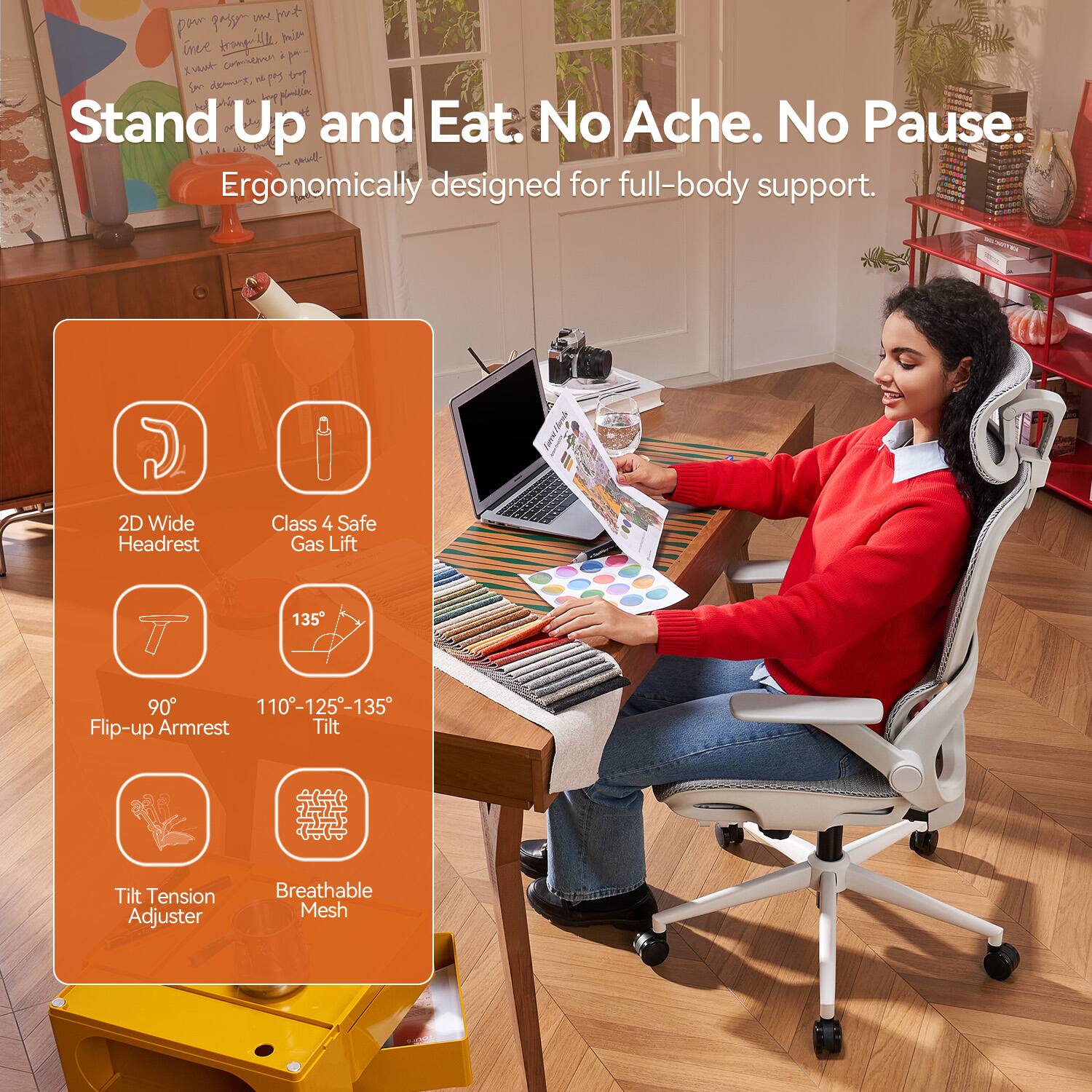 Stand Up and Eat. No Ache. No Pause.  
Ergonomically designed for full-body support.  

- 2D Wide Headrest  
- Class 4 Safe Gas Lift  
- 90° Flip-up Armrest  
- 110°-125°-135° Tilt  
- Tilt Tension Adjuster  
- Breathable Mesh