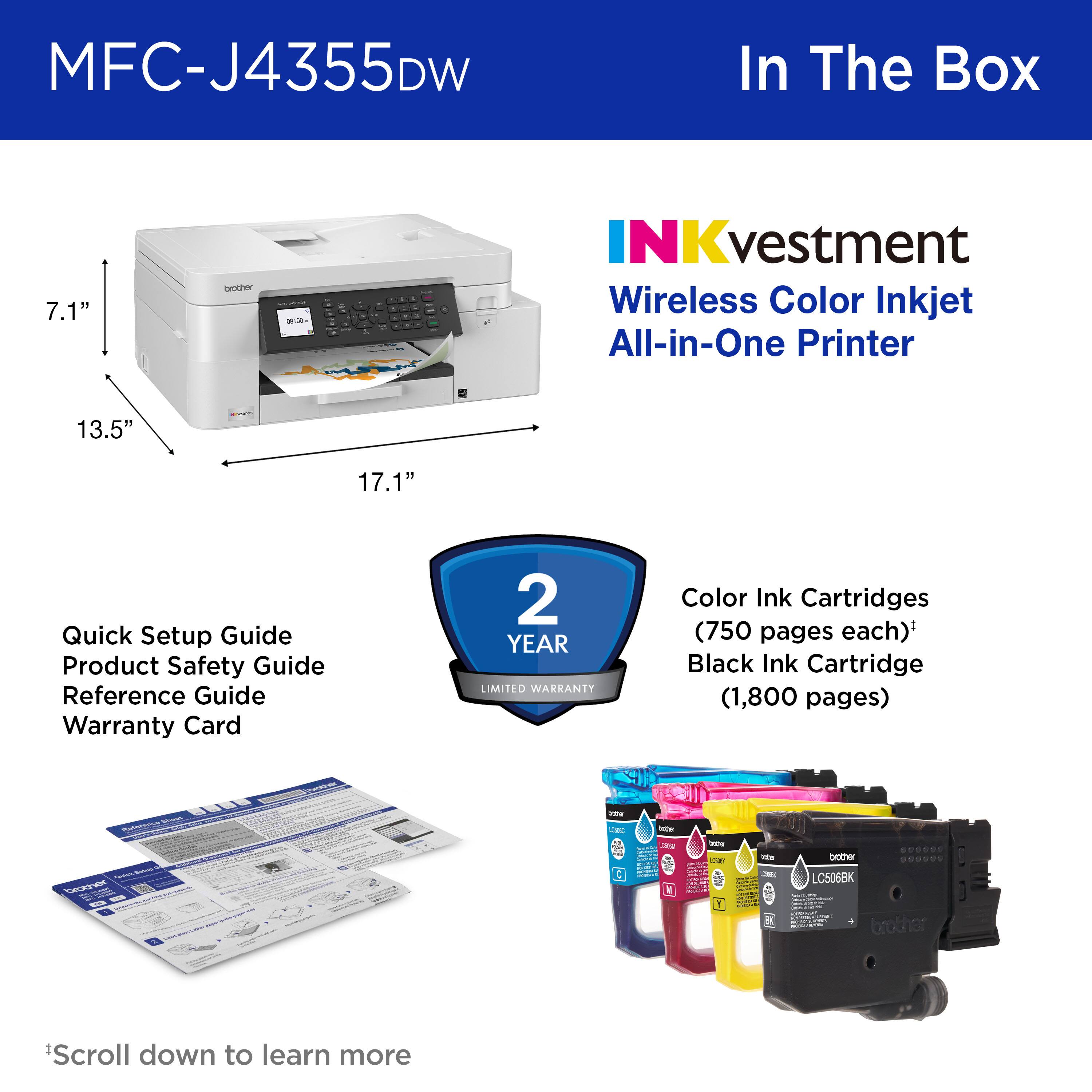 MFC-J4355DW In The Box

NKvestment Wireless Color Inkjet All-in-One Printer

7.1"
13.5"
17.1"
Quick Setup Guide
Product Safety Guide
Reference Guide
Warranty Card
2 YEAR LIMITED WARRANTY
Color Ink Cartridges (750 pages each)*
Black Ink Cartridge (1,800 pages)
LCS06BK
*Scroll down to learn more