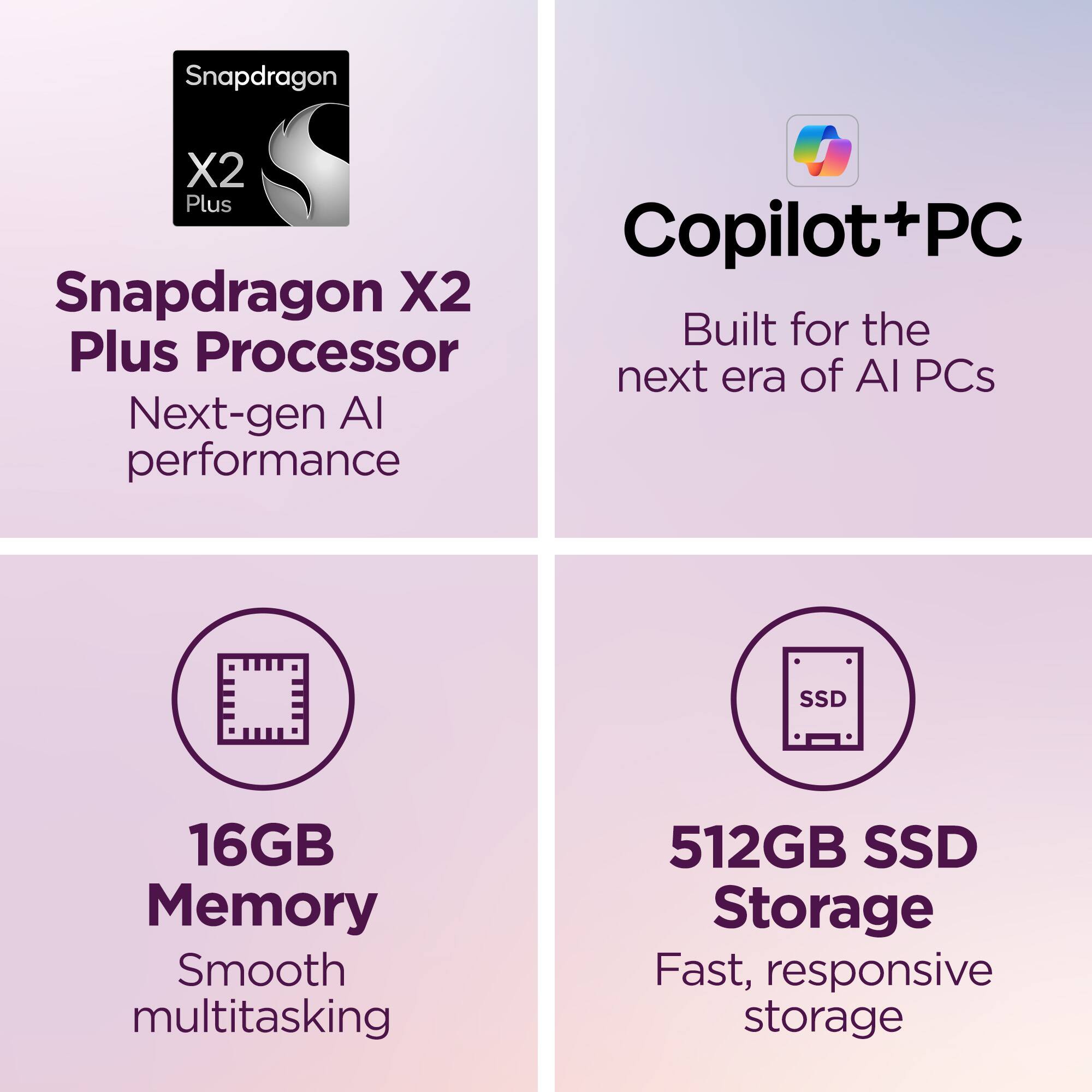Snapdragon X2 Plus Processor  
Next-gen AI performance  

Copilot+PC  
Built for the next era of AI PCs  

16GB Memory  
Smooth multitasking  

512GB SSD Storage  
Fast, responsive storage