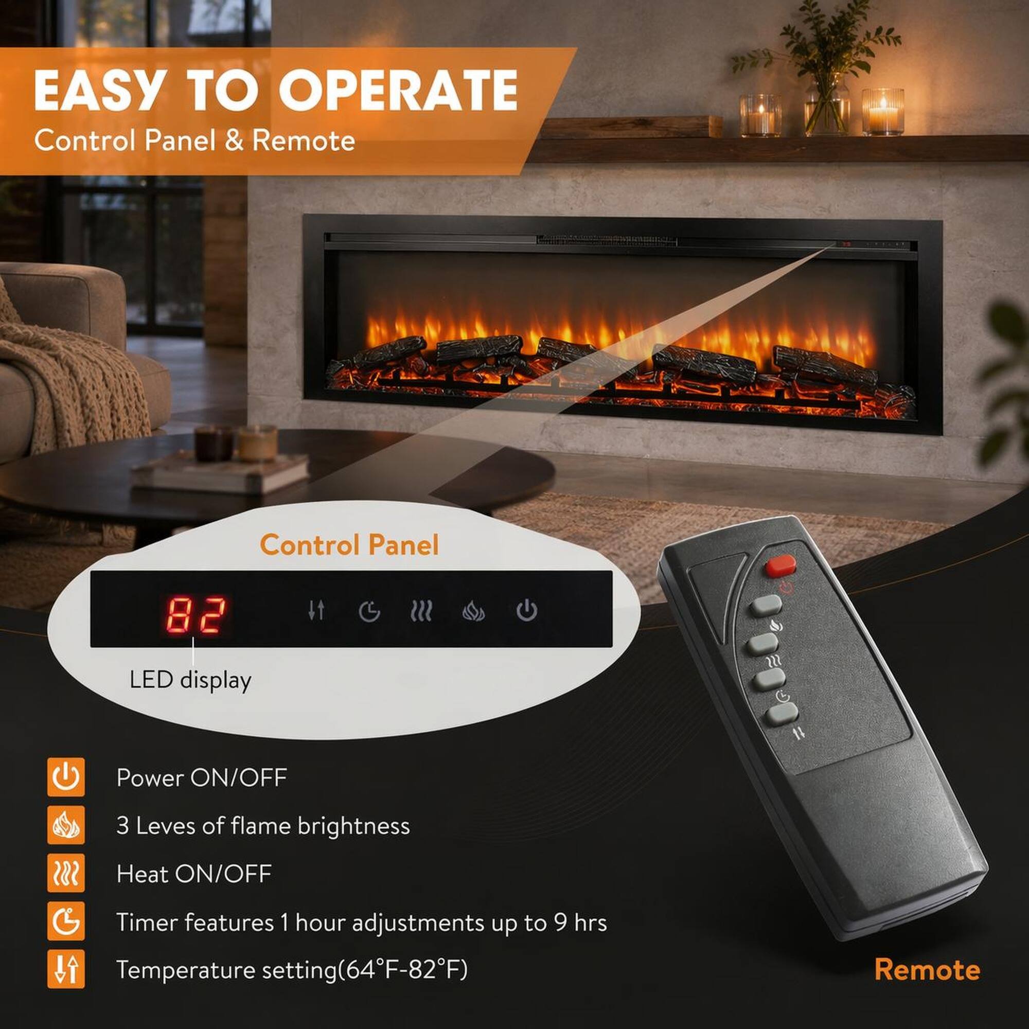 EASY TO OPERATE  
Control Panel & Remote  

Control Panel  
LED display  

Power ON/OFF  
3 Levels of flame brightness  
Heat ON/OFF  
Timer features 1 hour adjustments up to 9 hrs  
Temperature setting (64°F-82°F)  

Remote