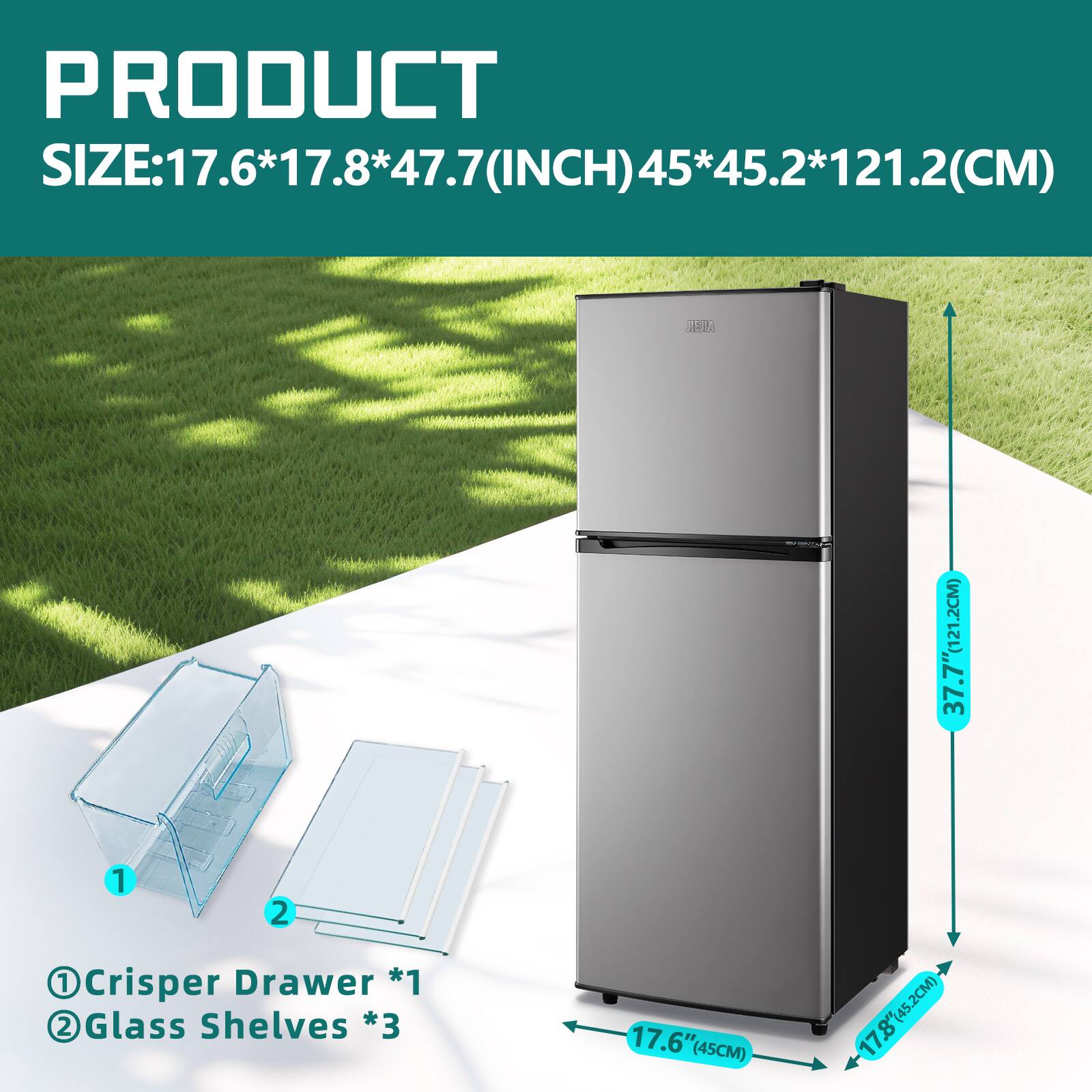 PRODUCT SIZE: 17.6*17.8*47.7 (INCH) 45*45.2*121.2 (CM)

1 Crisper Drawer *1  
2 Glass Shelves *3  

17.6" (45CM)  
17.8" (45.2CM)  
37.7" (95.7CM)