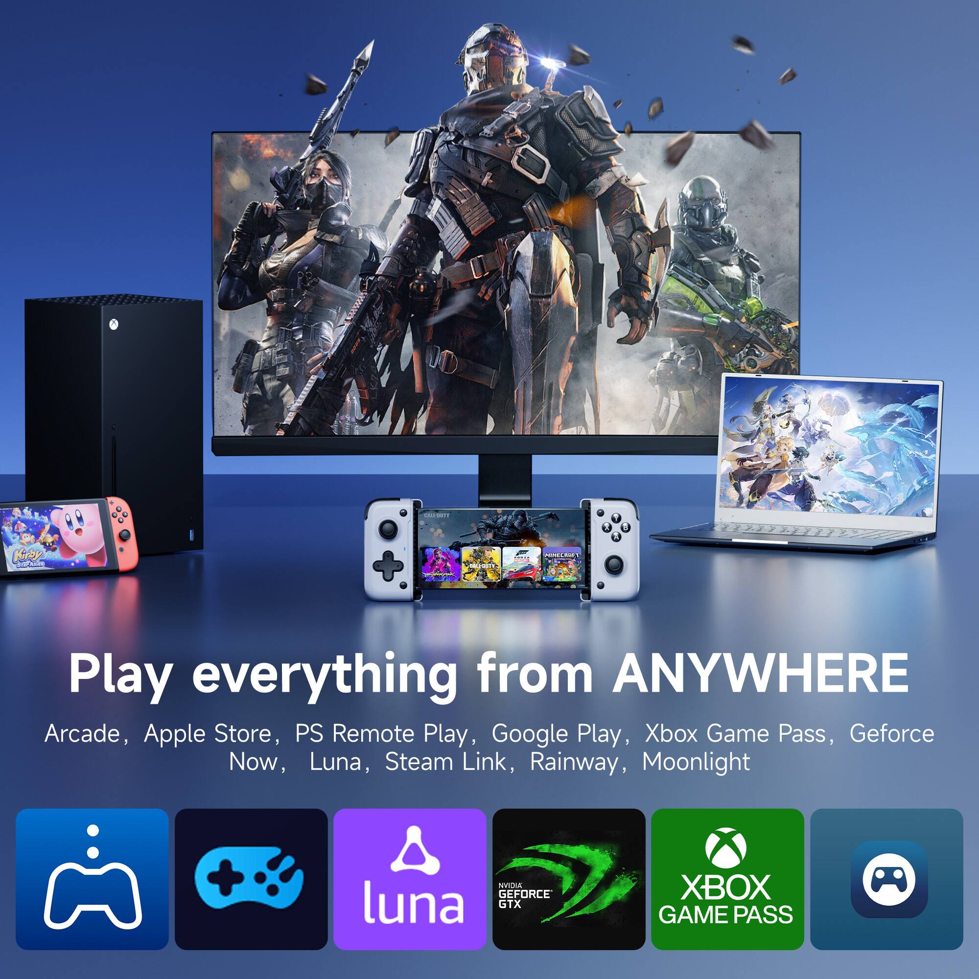 Play everything from ANYWHERE

Arcade, Apple Store, PS Remote Play, Google Play, Xbox Game Pass, Geforce Now, Luna, Steam Link, Rainway, Moonlight

- Arcade
- Apple Store
- PS Remote Play
- Google Play
- Xbox Game Pass
- Geforce Now
- Luna
- Steam Link
- Rainway
- Moonlight

Icons:
- PlayStation
- Nintendo Switch
- Luna
- NVIDIA GeForce GTX
- Xbox Game Pass