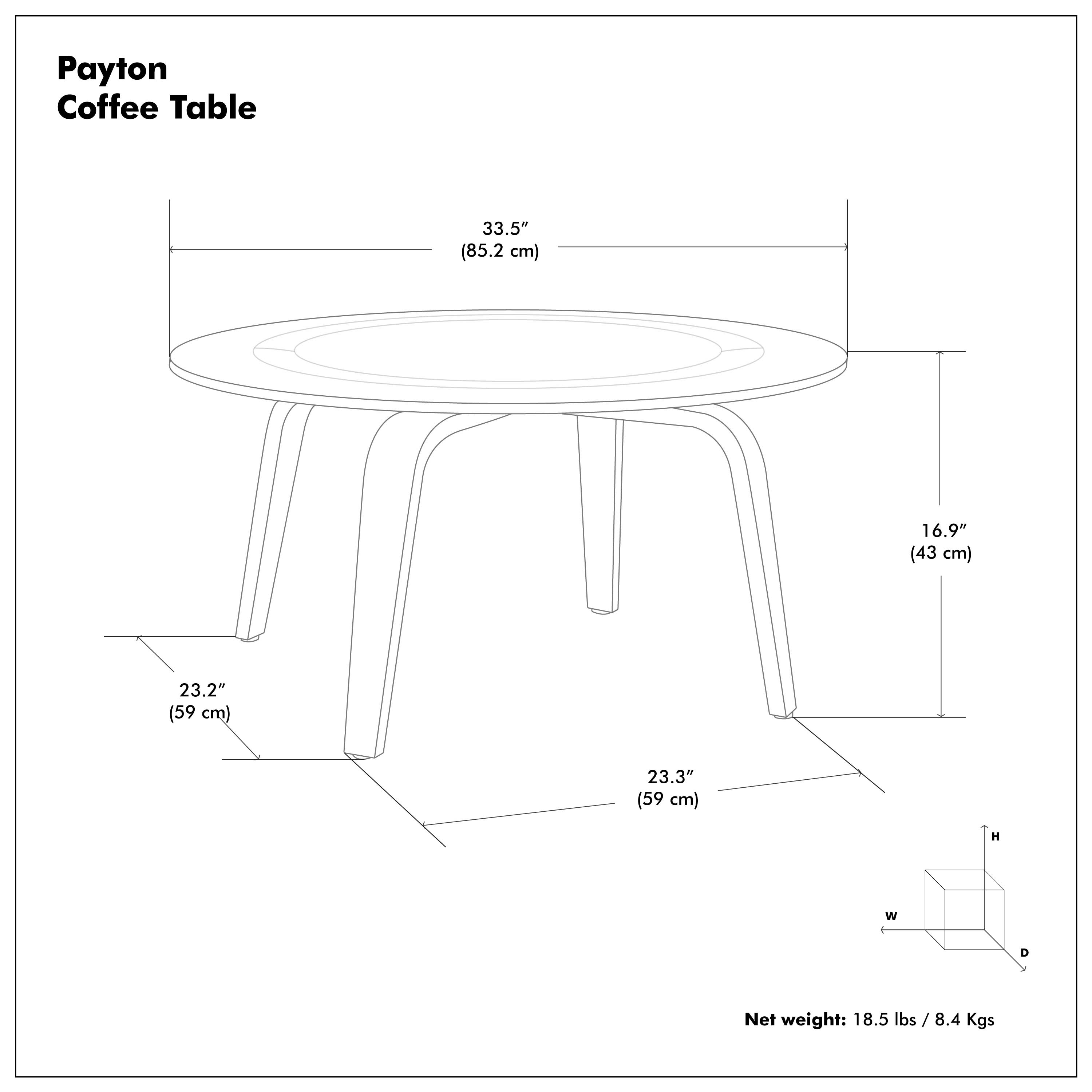Payton Coffee Table

- Diameter: 33.5" (85.2 cm)
- Width: 23.2" (59 cm)
- Depth: 23.3" (59 cm)
- Height: 16.9" (43 cm)
- Net weight: 18.5 lbs / 8.4 Kgs