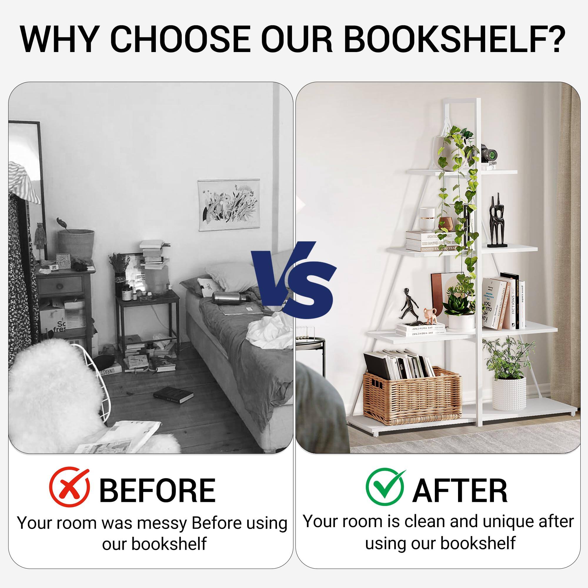 WHY CHOOSE OUR BOOKSHELF?

BEFORE
Your room was messy before using our bookshelf

AFTER
Your room is clean and unique after using our bookshelf