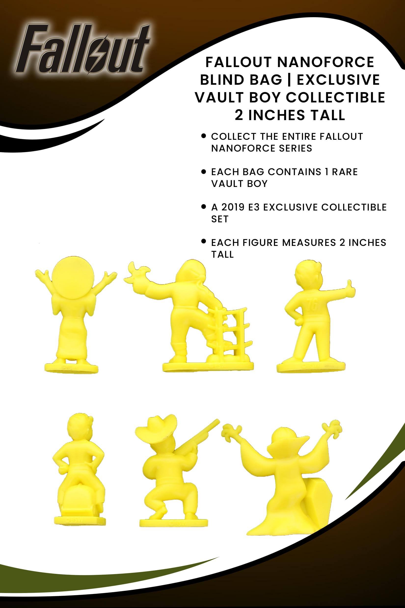 Fallout  
FALLOUT NANOFORCE BLIND BAG | EXCLUSIVE VAULT BOY COLLECTIBLE 2 INCHES TALL  
- COLLECT THE ENTIRE FALLOUT NANOFORCE SERIES  
- EACH BAG CONTAINS 1 RARE VAULT BOY  
- A 2019 E3 EXCLUSIVE COLLECTIBLE SET  
- EACH FIGURE MEASURES 2 INCHES TALL