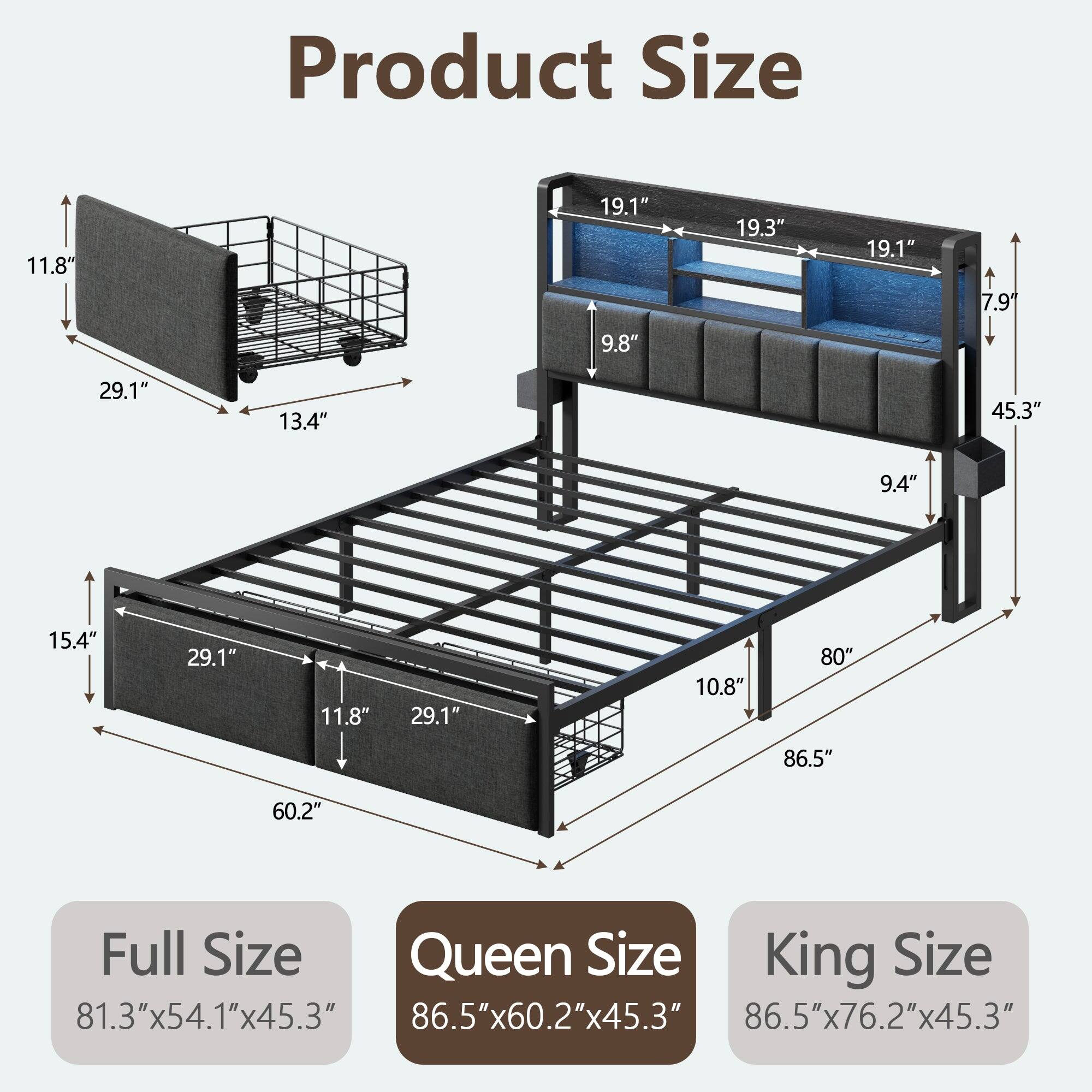 Product Size

11.8"  
19.1"  
19.3"  
19.1"  
7.9"  
9.8"  
29.1"  
13.4"  
45.3"  
9.4"  
15.4"  
29.1"  
11.8"  
29.1"  
10.8"  
80"  
86.5"  
60.2"  

Full Size  
81.3"x54.1"x45.3"  

Queen Size  
86.5"x60.2"x45.3"  

King Size  
86.5"x76.2"x45.3"